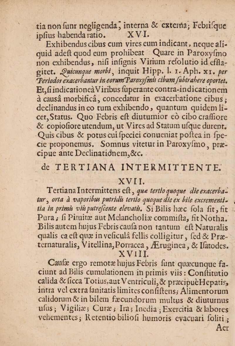 tianon funr negiigendaj interna & exterria; Febufquc ipfius habenda ratio. X V I. Exhibendus cibus cum vires eum indicant, neque ali¬ quid adeft quod eum prohibeat Quare in Pafoxyfmo non exhibendus, nifi infignis Virium refolutio id effla¬ gitet. ^icunque morbi^ inquit Hipp. 1. i. Aph. xi, fer Teriodos exacerbantur in eorum^TaroxjJmii cibum Jubtrahere oforiet. EtjfiindicationeaViribusfuperantecontra-indicationem a causa morbifica, concedatur in exacerbatione cibus; declinandus in eo tum exhibendo, quantum quidem li¬ cet,Status. Quo Febris eft diuturnior eo cibo crafliore & copiofiore utendum, ut Vires ad Statum ufque durent. Quis cibus & potus cui fpecieiconueniatpoftea in Ipe- cie proponemus. Somnus vitetur in Paroxyfmo, prse- cipue ante Declinatidnem,&c.. de TERTIANA INTERMITTENTE. xvir. Tertiana Intermittens eft, qute tertioquoque dieexacerba- /»r, orta h vaporibm putrida tertio quoque die ex bile excrementi- tla inprimu vlUputreJcente elevati). Si Bilis hcec ibia fit, fit Pura,- fi Pituitae aut Melancholice commifta, fit Notha. Bilis autem hujus Febris caufa non tantum eft Naturalis qualis ea eft qure in veficulafellis colligitur, fed&Prse- ternaturalis, Vitellina,Porracea, iEruginea, & Ifatodes. XVlII. Caufe ergo remotce hujus Febris funt qurecunque fa¬ ciunt ad Bilis cumulationem in primis viis: Conftitutio calida &ficcaTotius,aat Ventriculi,&prrecipubHepatis, intra vel extra fanitatis limites confiftens,- Alimentorum calidorum& in bilem fiecundorum multus & diuturnus ufus; VigiliKj Curx; Ira; Inedia; Exercitia & labores vehementes; Retentio biliofi humoris evacuari foliti; Aer