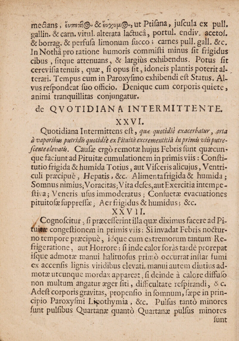 mcclsns > ut Ptiftns, jufcul^i cx pull# gallin. &carn. vitili, alterata laduca, portui, endiv. acctol. &borrag. & perfula limonum fucco ’> carnes pulL gall. &c. In Notha pro ratione humoris commifti minus fit frigidus cibus , fitque attenuans, Sc largius exhibendus. Potus fit cerevifia tenuis, qua:, fi opus fit, idoneis plantis poterital- terai. Tempus eum in Paroxyfino exhibendi eft Status. Al¬ vus relpondeat fuo officio. Denique cum corporis quiete, animi tranquillitas conjungatur, de QVOTIDIAN/V INTERMITTENTE. \ XXVI. Quotidiana Intermittens eft, quotidie exacerbatur^ orta a va^oribm putridu quotidte ex Pituita excr ementiti a in primu viu putre- fcenteelevatu. Caufie ergo remotse.hujus Febris funt qusecun- que faciunt ad Pituitae cumulationera in primis viis: Confti^ tutio frigida & humida Totius, aut Vifceris alicujus > Ventri¬ culi praecipue, Hepatis, &c. A limenta frigida & humida; Somnus nimiusjVoracitas;Vita defes^autExercitia intempe- ftiva; Veneris ufus immoderatus; Confuet^e evacuationes pituitofefuppreffe. Aer frigidus &humidus 5 &c. XXVII. ^ Cognoftitur ^ fi praecefterint illa quee diximus facere ad Pi- /uiiiee congeftionem in primis viis: Si invadat Febris nodur- no tempore pr^cipue, idque cum extremorum tantum Re- frig e ratione, aut Horrore 5 fi inde calor foras tarde prorepat ifque admotae manui halitiiofus primo occurratinftar fumi ex accenfis lignis viridibus elevati, manui autem diutius ad¬ mota utcunque mordax appareat, fi deinde a calore diffufb non multum angatur 3eger liti, difficultate relpirandi, d^c, Adeft corporis gravitas, propenfio in fomnum,ftepe in prin¬ cipio Paroxyfmi Lipothymia , &c. Pulfus tanto minores funt pulfibus Quartanse quanto Quartanae pulfus minores funt