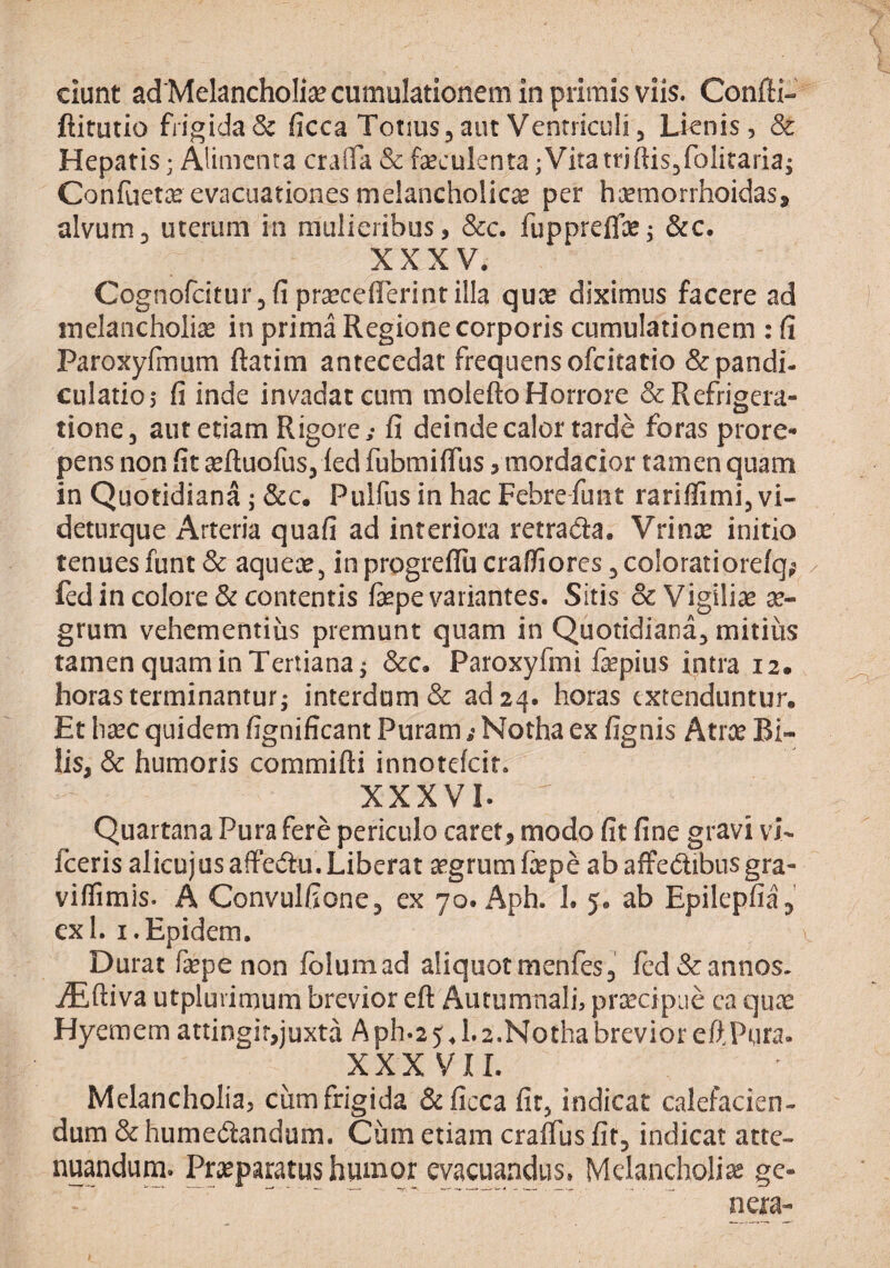 ciunt ad Melancholiae cumulationem in primis viis. Confti- ftitutio fngida& ficca Totius^ aut Ventriculi, Lienis, & Hepatis; Alimenta craiTa & faeculenta ;Vitatrjftisjfolitaria; Confuetx evacuationes melancholicae per hcemorrhoidas, alvum3 uterum in mulieribus, &c. fuppreflaej &c. XXXV. Cognofciturjfi ptceceflerint illa quee diximus facere ad melancholiae in prima Regione corporis cumulationem : fi Paroxyfmum ftatim antecedat frequens ofeitatio &pandi- culatio,* fi inde invadat cum molefto Horrore & Refrigera¬ tione, aut etiam Rigore; fi deinde calor tarde foras prore¬ pens nqn fit ^ftuofus, led fubmifiiis, mordacior tamen quam in Quotidiana; &c. Pulfus in hac Febrefuiit rariffimi, vi- deturque Arteria quafi ad interiora retrada. Vrince initio tenues funt& aqueae, inprogreiTucrafiioreSjColoratiorefq^^ / fcd in colore & contentis fepe variantes. Sitis & Vigiliae x- grum vehementius premunt quam in Quotidiana, mitius tamen quam in Tertiana i &c. Paroxyfmi fepius intra 12. horas terminantur; interdum & ad 24. horas extenduntur. Et h^ec quidem fignificant Puram; Notha ex fignis Atrx Bi¬ lis, & humoris commifti innotelcit. XXXVI. Quartana Pura fere periculo caret, modo fit fine gravi vL fceris alicujusaffedu.Liberat aegrumfope abaffedibusgra- viffimis. A Convulfione, ex 70. Aph. 1. 5, ab Epilepfia, exi. i.Epidem. Durat fepe non fblumad aliquot menfes, fcd& annos. jEftiva utplurimum brevior eft Autumnali, praecipue ca qUtT Hyemem attingit,juxta Aph.25d.2.NothabrevioreftPMra. XXXVII. Melancholia, cum frigida Scficca fit, indicat calefacien- dum & humedandum. Cum etiam craffus fit, indicat atte¬ nuandum. Praeparatus humor evacuandus. Melancholiae ge- ... ' nera-