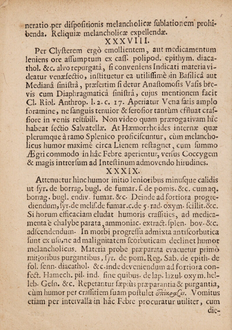 neratio.per difpoficionis melancholica fublationem'prohi¬ benda. Reliquicc melancholicce expellenda. XXXVIII. Per Clyfterem ergo emollientem ^ aut medicamentum leniens ore affumptum ex cafl^ polipod. epithym. diaca- thol. &c. aWo repurgata 5 fi conveniens Indicati materia vi¬ deatur venseledio, inftituetur ea utiliflime jin Bafilica aut Mediana finiftra, pri^fertim fi detur Anaftomofis Vafis bre¬ vis cum Diaphragmatica finiftra, cujus mentionem facit Cl. RioL Anthrop. 1.2.c, 17. Aperiatur Vena fatis amplo foramine, nefanguis tenuior & ferefior tantiim effluat craf- fiore in venis reltibili. Non video quam pricrogativamhic habeat fedio Salvatellse. At Haemorrhoides interna quae plerumque a ramo Splenico proficifcunrur, cum melancho¬ licus humor maxime circa Lienem reftagnet, cum fummo Mgxi commodo in hac Febre aperienturj verfus Coccygem & magis intrerfum ad Inteftinum admovendo hirudines. xxxix. Attenuetur hinc humor initio lenioribus minufque calidis ut fyr. de borrag. bugl. de fumar. f. de pomis. &c. cumaq. borrag.bugl. endiv. fumar.&c- Deinde ad fortiora progre¬ diendum, fyr.de mclif.de fumarx.de y- rad. bxym- fcillit.&c. Si horum efficaciam eludat humoris craffities, ad medica- mentab chalybe parata ^ammoniac. extrad.fplen. bov-'&c. adkendendum- In morbi progreffu admixta antifcorbutica funt ex ufiunc ad malignitatem fcorbuticam declinet humor melancholicus. Materia probe prxparata evacuetur primo mitioribus purgantibus, fyr. dc pom.Reg, Sab. dc epith- de fol. fenn- diacathoh &c.inde deveniendum ad fortiora con- fed:. Hamech. pih ind. fine quibus- delap. lazuh oxy m.hel- leb- Gefn. &c. Repetantur fepius prccparantia&purgantia, ciim humor per cralfitiem fuam poftulet Vomitus etiam per inteivallain hac Febre procuratur utiliter, cum dic-