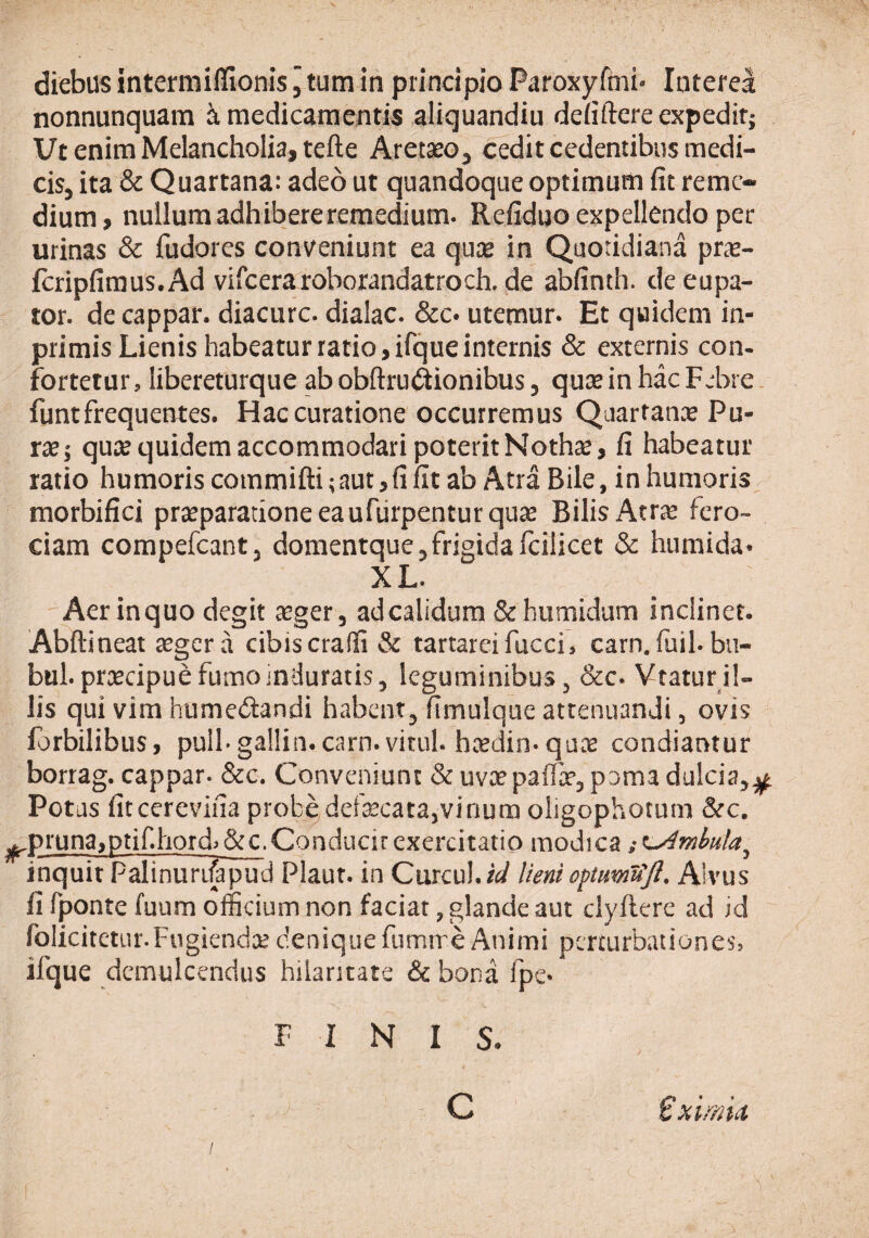 diebus intermiflionis j tum iti principio Paroxyfmi' IntereI nonnunquam i medicamentis aliquandiu deiiftere expedit; Ut enim Melancholia, tefte Aretseo, cedit cedentibus medi¬ cis, ita & Quartana: adeo ut quandoque optimum fit reme¬ dium, nullum adhibereremedium. Refiduo expellendo per urinas & fudores conveniunt ea quee in Quotidiana prte- fcripfiraus.Ad vifceraroborandatroch. de abfinth. de eupa- tor. de cappar. diacurc. dialac. &c* utemur. Et quidem in- primis Lienis habeatur ratio, ifque internis & externis con- fortetur, libereturque abobftru(^ionibus, qusein hac Febre . funt frequentes. Hac curatione occurremus Quartana Pu- rre; quee quidem accommodari poterit Nothse, fi habeatur ratio humoris commifti; aut, fi fit ab Atra Bile, in humoris morbifici praeparatione eaufiirpenturqure Bilis Atrte fero¬ ciam compefeant, domentque,frigidafcilicet & humida» XL. Aerinquo degit aeger, adealidum &humidum inclinet. Abftineat aeger a cibis cralfi & tartareifucci, carn.fuil.bu- bul. praecipue fumo jnduratis, leguminibus, &c. Vtatur il¬ lis qui vim humedandi habent, fimulque attenuandi, ovis forbilibus, pull-gallin.carn. vitul. haedin-qaae condiantur bortag. cappar. &c. Conveniunt & uvx paifae, poma dulcia,;^ Potus fiteerevifia probe defaecata,vir)um oligophotum &c. ^pruna,ptif.hord>&c.Conducirexercitatio modica ;^mhula^ inquit Palinurifapud Plaut. in Curcul.r^ lieni optuwifjl. Alvus fi fponte fuum officium non faciat, glande aut clyftere ad id folicitetur.Fugiendae denique fumire Animi percurbattiones, ifque demulcendus hilaritate & bona fpe. FINIS. C €ximU 'i /