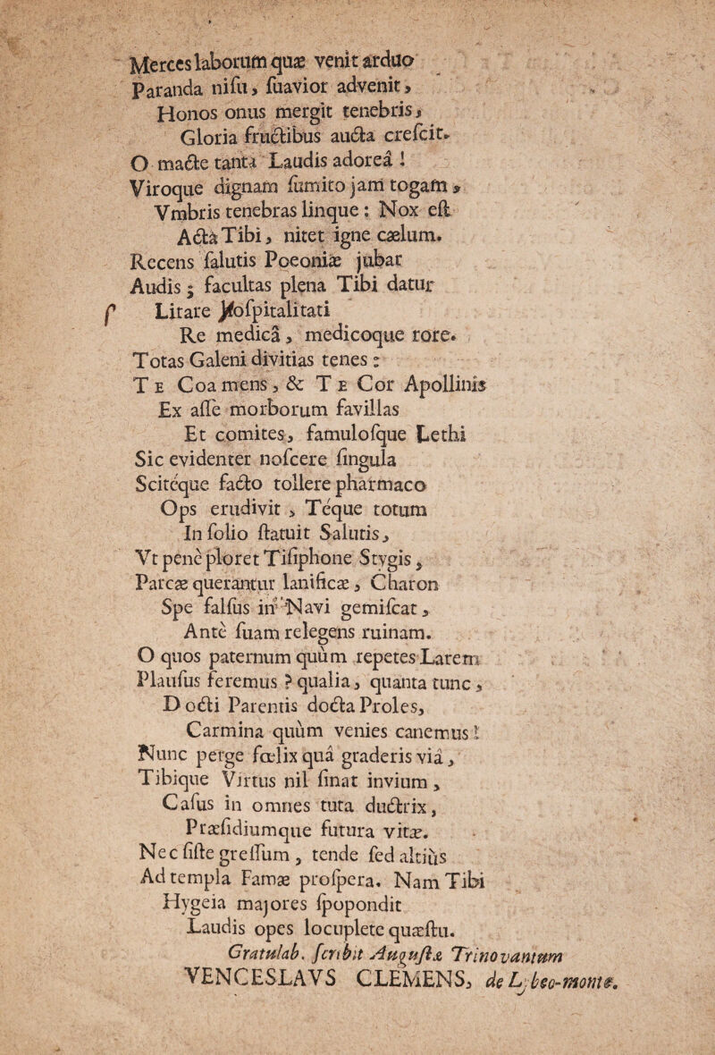 r Marces laborum qujB venit arduo Paranda niru> fuaviot advenit, Honos onus mergit tenebris, Gloria frufltibus aii6i:a crefcit^ O ma6te tanta Laudis adorea I ^ Viroque dignam fiimito jam togam ^ Vmbris tenebras linque; Nox eil A6l^Tibi, nitet igne caelum. Recens lalutis Ppeonias jubar Lirare J|^o^pitalitati Re medica > medicoque rore» Totas Galeni divitias tenes : Te Coa mens 5 & T e Cor Apollinis Ex afle morborum favillas Et comites, famulofque Lethi Sic evidenter nofcere fingula Scitcque fado tollere pharmaco Ops erudivit > Teque totum In folio ftatuit Salutis, Vt pene ploret Tidphone Stygis, Parcae querantur lanificae, Charon Spe falfus iif 'Navi gemilcat. Ante fuam relegens ruinam. O quos paternum quum repetes Larem Plaufus feremus ? qualia, quanta tunc > Dod:i Parentis doda Proles, Carmina quum venies canemus l Nunc perge foelixqua graderis via, Tibique Virtus nil finat invium, Cafus in omnes tuta dudtrix, Praefi dium que futura vit^. Nec fifte grelfum , tende fed altius Ad templa Famae profpera. Nam Tibi Hygeia majores Ipopondit Laudis opes locuplete quirfta. Gratalab, fcnhit AuquJiji, T^tinovSintum VENCESLAVS CLEMENS, d&L:h^o