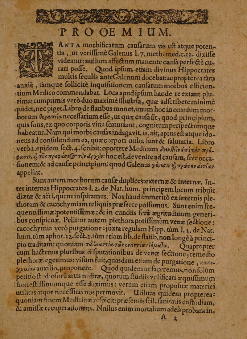 Anta morbificarum caularum vis eft atque poten~ tia , ut veriflime Galenus 1.7.meth.med.c.i2. dixiffe videatur: nullum affedum manente caufa perfede cu¬ rari polle. Quod ipfum etiam divinus Hippocrates multis feculis anteGalenumdocebatiacproptereat^iii anxie , tkmque fbllicite inquifitionem caularum morbos efficienr lium Medico commendabat. Loca apud ipfum hac de reextant plu¬ rima: cumprimis vero duo maxime illuftria, quse adfcribere minime pudet, nec pigetXibro de flatibus monet,unum hoc in omnium mor¬ borum (kf.*refo.necefTarium efle, ut qua? caufa fit, quod principium, quis fons,ex quo corporis vitia fcaturiant, cognitumperfpedumque habeatur »Nam qui morbi caufasindagavit, is, ait, aptus eft atque ido¬ neus ad confulendum ea, quae corpori utilia funt& faiutaria. Libro vero2.epidem fed.4. fcribit: oportere Medicum a?*. • i V*<riv, T iif rrtoqirl&Ttiv J?XW: hoc eft,de venire ad cau <am, Cive occa- ; fionem:& ad caufx principium:quod Galenus yivinviy jtrfm appellat» Sunt autem morborum caufe dupliCefcexternse Sc interna*. In¬ ter internas Hippocrates l.z.de Nat. hum. principem locum tribuit dictae 8c aer i,quem infpiramus. 'Nos haud immerito ex internis ple- thoram & cacochymiam reliquis praeferre poHumus. Sunt enim fre- .qiientiffima?:potenti(nmac: &in eundis fere aegritudinum ^eneri- . bus confpicua?. Pellitur autem plethorapotiflimiimvenx fedione : cacoehymia vevo purgatione: juxta regulam Hipp. tum 1.2. de Nat. hum.tum aphor. zz.fed.z.tum etiam lib.de ftatib.non longe a princi¬ pio traditam: quoniam to, Ivanictrav tvctiftrtavh)[xetfci. Quapropter cum hadenus pluribus di {putationibus de vena? fedione, remedio s plethorae, egerimus: vifum fuit,quasdam etiam de purgatione , hj,ko- Xyiu** auxilio, proponere. Quod quidem ut faceremus,non folum petitio ft jd'oforu artis noftrae, quorum ftudiis velificari sequiilimum ‘ honeftiflunumque efle duximus: verum etiam propofiti materiei utilitas atque neceftitas nos permovit. Utilitas quidem propterea : quoniam finem Medicinaerefpicit: praefemis feil. fanitatis cnftodiam, & amilfe recuperationem. Nullus enim mortalium adeo probam iti A * r