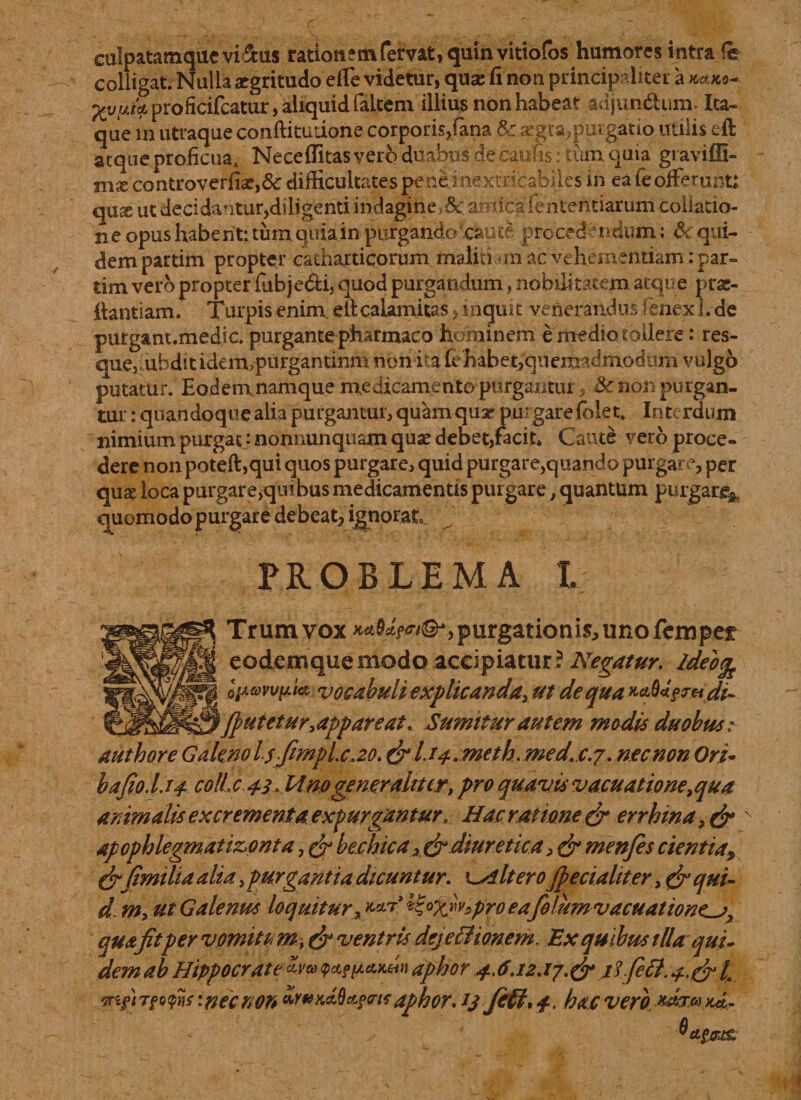 eulpatamqucvi&amp;us rationem fervat, quin vittofos humores intra fe colligat. Nulla aegritudo effe videtur, quae fi non principaliter proficifcatur, aliquid faltem illius non habeat adjun&amp;um. Ita- que m utraque conftitudone corporis,fana &amp;^gra?purgatio utilis eft atque proficua. Neceffitas vero duabus de caufis: tum quia gravifU- mx controverfiae,&amp; difficultates pene inextricabiles in ea ie offerunt: qus ut decidantur,diligenti indagine, &amp;: amica lentendarum collatio¬ ne opus habent: tum quia in purgando'caute procedendum; &amp; qui¬ dem partim propter catharticonim malitiam ac vehementiam: par- tim vero propter fubje&amp;i, quod purgandum, nobilitatem atque prae- fiantiam. Turpis enim, eftcaUmitas, inquit venerandus .fenex 1. de purgant.medic. purgante pharmaco hominem e medio tollere: res- quejiubditidem&gt;purgantinm non ita fehabet,quemadmodum vulgo putatur. Eodem namque medicamento purgamur, &amp; non purgan¬ tur : quandoque alia purgantur, quam quar purgarefolet» Interdum nimium purgat: nonnunquam quae debet,facit* Caute vero proce¬ dere non poteft,qut quos purgare, quid purgare,quando purgare, per quae locapurgarejquibus medicamentis purgare, quantum purgare* quomodo purgare debeat, ignorat PROBLEMA L Trum vox purgationis, uno fcmper eodemque modo accipiatur ? Negatur. Ideo% opawpia vocabuli explicanda, ut dequa**b*gm.di~ {putetur, appareat. Sumitur autem modis duobus; authore Galeno Isfimplc.zo. &amp;l.i4.meth.medtc.j. nec non Ori- bafio.l.14 colle 43 « 14 no generaliter, pro quavis vacuatione^qua animalis excrementa expurgantur, Hae ratione &amp; errbina, &amp; apophlegmati&amp;onta, &amp; bechicadiureticamenfes cientia, &amp;fimi lia alia, purgantia dicuntur. '^Altero Jpecialit er, &amp; qui¬ ri m, ut Galenus loquitur 9 *&amp;X*v-*pro ea fefumvacuatiowLj, quafit per vomitem, &amp; ventris dejectionem. Ex quibus illa qui¬ dem ab Hippocrate Uva q&gt;*wa.wn aphor 4.6.12.17.&amp; rf.feti. 4.&amp;I