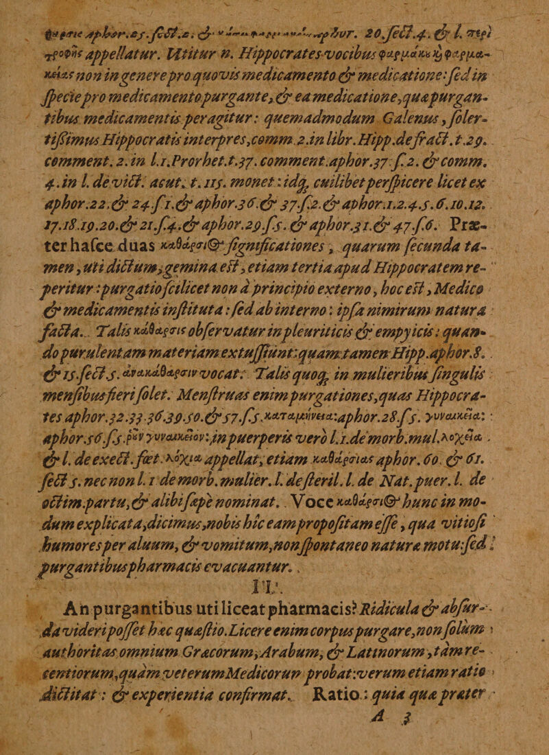 tf ms appellatur. Utitur n. Hippocratesvocibus vacate £ pappa,- tmksnon in generepro quovis medicamento & medicatione fed in Jpectepro me dic amento purgant e, & ea medicatione ^quagurgan» tibus medicamentisperagitur: quemadmodum Galenus ,filer* tifiimus Hippocratis interpres,comma:.in libr. Hipp.defiaa. tap. comment.z.in l.i.Prorhet.t.37. comment.aphor.37.fi 2. &comm. 4. in l de vili, as ut. t.115. monet: id^ cuilibetperfiicer e licet ex aphor.2 2,& 24.fi. (fi aphor.3 #.& 37f2. & aphor. 1.2.46.10.12, 17.181Q.20.&2tf.4.&aphorapfs. & aphor.31.&47 f6. Prae¬ ter hafce duas ^^i&figmficationes, quarum fecunda ta¬ men , uti diilum i gemina eiiyetiam tertia apud Hippocratem re- “ periturpurgatio fcilicet non a principio externo, hoc esi y Medico (fi medicamentis infituta :/ed ab interno: ipfa nimirum natura faila. Tdis obfervatur in pleuriticis(fiempyicis 1 quan- do purulentam materiam extuJJtunf.quamtamenHipp.aphor.8,. (fi IS feci.s. *v*}tcL%&fcnv vocat: Talis quoq? in mulieribusfingulis menjibmfierifilet. Menflruas enim purgat tones,quas Hippocra¬ tes aphor .32.3336-39S0.(fi S7-f-S ^^w^-aphor.28 fis. yymdia: aphors6'fis.fiv yvvcuiteioviitf puerperis vero Li.demorb.mulMX*1** - dr l. deexeH.fcet ^bv* appellat, etiam *M§<nataphor. do. di ?*• filis- nec non L1 de morb. mulier. I. defieril.L de Nat. puer. L de otlim.partu, & a hbifiepi nominat.. Voee ^^iQrhunc in mo¬ dum explicat a,dicimus,nobis hic eampropofitam ejfe, qua vitiofi humoresper aluum, & vomitum,nonfiontaneo natura motufed l purgantibus pharmacis evacuantur, \ 1 ?■' ' IV. Ah purgantibusuti liceat yhztmzoasl Ridicula & abfiur-•- da videripojfet hac quafiio. Licere enim corpuspurgare, non filum \ authoritas omnium Gracorum, Arabum, (fi Latinorum, tam re- . sentiorum^qudmveterumMedicorun grobatwerum etiam ratio * dia it at 1 dr experientia confirmat. Ratio; quia qua prater d $