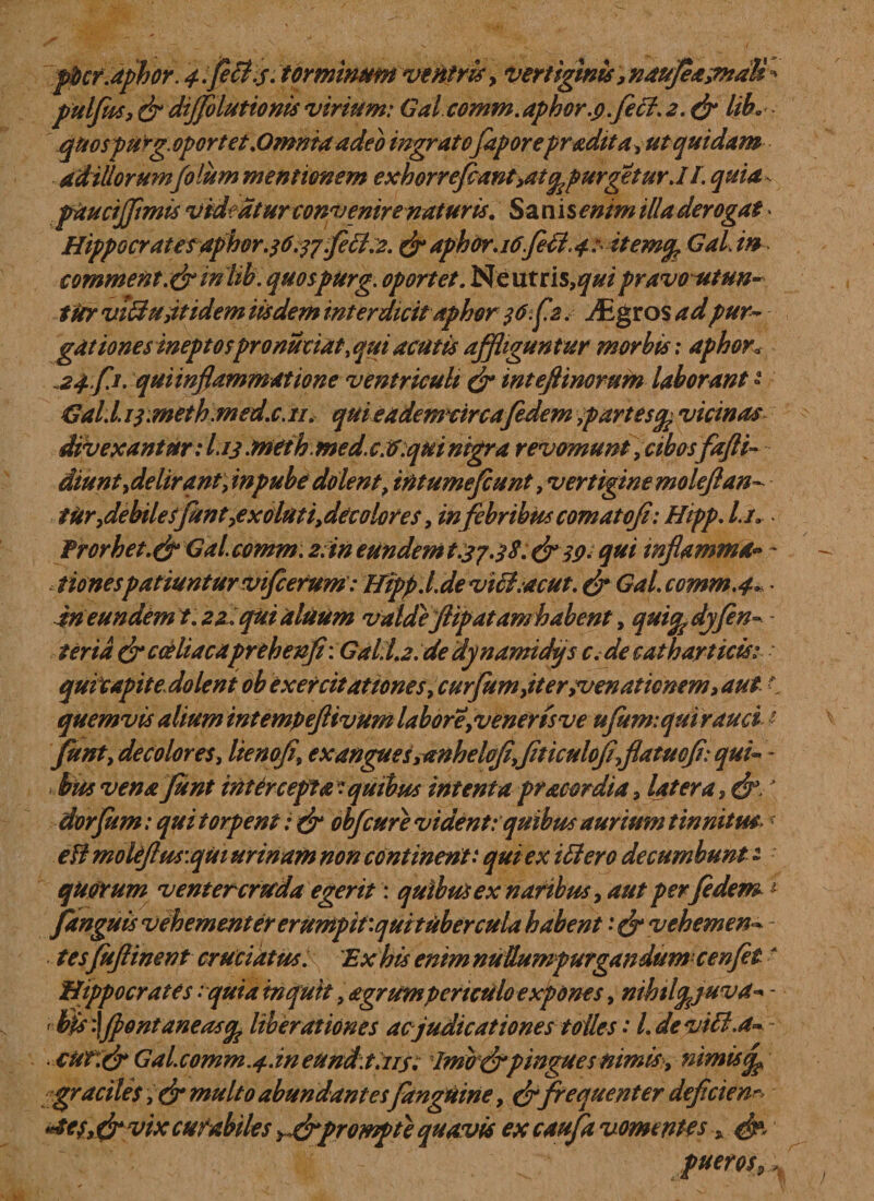 pbcr.aphor. 4.fe£i.5. torminum ventris, vertiginis ,nau]ea&amp;tdB' pulfm, dr dijjolutionis virium: Gal comm. aphor.9.feci. 2. dr liL quospurg.oport et .Omnia adeo ingratofaporepradita, ut quidam adillorum folum mentionem exh0rreJcMnt9atgpurgetur.lI. quia - paucijflmis videatur convenire naturis. Sani senim illa derogat • Hippocratesaphor .36.37 fecl.2. dr aphor.idfifi.42 itemg GaL in comment &amp; in lib. quospurg. oportet. Neutris,^/ pravo utun¬ tur viffu,itidem iisdem interdicit aphor 3 6.£2. JEgvos ad pur¬ gationes ineptospronuciat, qui acutis affliguntur morbis; aphor. 24-fj. qui inflammat tone ventriculi dr inteftinorum laborant » Gal.l. i3.meth med.c. 11. quieademdrcafedem ,partesg vicinas divexantur : L13• meth. med. c. a. qui nigra revomunt, cibos fafli- - diuntydelirantyinpube dolent, int umefiunt ,vertiginemoleflan^ ttir flebiles flant,exolut i, decolores, infebribus comatoji: Hipp. l.i. frorbet.dr Gal.comm. 2; in eundem t.37.3 8. &amp; 39. qui inflamma» ~ &lt; tionespatiuntur viflcefum: Hipp.I.de viet .acut. dr Gal. comm.4» • in eundem t. 22 . qui aluum valde Jiipatam habent, quigdjjen- ter ia dr coeliacaprehenfi: Gal. 1.2. de dynamidi/s c. de catharticis: quicapit edolent ob exercitationes,curflum,iter;venationem, aut i quemvis alium int empeftivum labor e,veneris ve uflum: qui rauci ■ Junt, decolores, lienofl, ex angues,anhelojiyjiticulofl,flatuofl: qui» - bus vena Junt intercepta: quibus intenta pracor dia, latera, dr&gt; \ dorfum: qui torpent: dr obflcure vident: quibus aurium tinnitus\: efi moleflus\qui urinam non continent: qui ex Hiero decumbunt - quarum ventercruda egerit: quibus ex naribus, aut perfidem i pinguis vehementer erumpitiqui tuber cula habent :&amp;vehemen~ tes fuftinent cruciatus. 'Ex his enim nuUumpurgandumcenflet t Hippocrates :quia inquit, agrum periculo expones, nihtlgjuva» - ' bis '\Jpontaneasg liberationes ac judicationes tolles •* 1. de viti.a~ ciit.dr Gal.comm.4.in eund.t.us. Imbdrpingues nimis, nimis graciles, dr multo abundantes (anguine, drfrequenter deficiem aes, &amp; vtx curabiles &gt;,drprompte quavis ex caufla vomentes , &amp; puerosp.~