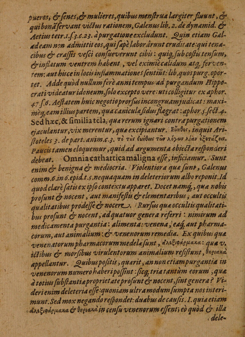 pueros, &amp;fines mulieres quibus menflrua largiterfluunt,$* quibonafirvant viffus rationem, Galenuslih. 2. dedynamid. &amp; Actius tetrJ.fj-C.23. a purgatione excludunt. Quin etiam Gal- adeam mn admittit eos&gt;quifepe laborarunt cruditate:qui tena¬ cibus &amp; crajjis vefii confueverunt cibis: quifcfub coftis tenfim» &amp; inflatum ventrem habent, vel exmiecaltdum atop ferven¬ tem authisce in locis inflammationesfentiutilib.quospurg. opor- tet. Adde quod nullum fere anni tempus ad purgandum Hippo¬ crati videatur idoneum foto excepto vere : uti colligitur ex aphor. 47 fA. Aefiatem huic negotioprorfitsincmgruamjudicat: maxi- metp eam illiuspartem, qua canicula fidus flagrat: apbor.sfeft .4. Sed hxctdc fimilia telaj qua rerum ignari contra purgationem ejaeufantur jvix merentur, qua excipiantur. Mwfa, inquit Ari- floteles3. depart.anim.c.j. to t«V Mfatrar Koym rictu Paucis tamen eloquemur &gt;quid ad argumenta obieHarefponderi debeat. Omniacatharticamaligna effey inficiamur. Sunt tnim&amp; benigna &amp; mediocria. Violentior a qua fiunt &gt; Galenus commA.in tf.epid.t.s.nequaquam m deleteriorum albo reponit.id quod clarefatis ex ipfo contextu apparet. Docet nam f, qua nobis profunt &amp; nocent, autmanifeftis &amp; elementanbus * aut occultis qualitatibus prode]fi&amp; nocere^?. / Rurfus qua occultis qualitati- busprofunt &amp; nocent y adquatuor genera referri: nimirum ad medicamenta purgantia: alimenta: venenaeaf aut pharma¬ corum, aut animalium \ &amp; venenorum remedia. Ex quibus qua venendtorumphamacorummedelafunt &gt; quav. iilibus &amp; morfibus virulentorum animalium r'effiunt Junctu* appellantur. Quibuspofitis y quarit, an non etiam purgantia in venenorum numero haberipojfint fiicq, tria tantum eorum , qua d totiusfubfiantidpropriet at eprofimt &amp; nocent fint genera l Vi¬ deri enim delet er ia efie'quoniam ultra modumfumpta nos interi¬ munt. Sed mox negando refiondet: duabus de caufis. I. quia etiam dteZitdw&amp;K* &amp; fogiwd in cenfiu venenorum effient) eo quod &amp; illa * dele-
