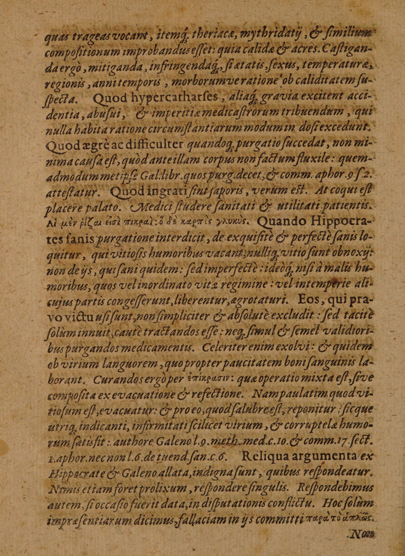 quas trageasvocam, item% thmacd, mythridatij, compofltionum improbandus effit: quia calida fr acres. Cafligan- da erga, mitiganda, inflingenda^fiatatisfexus, temperatura.„ • regionis &gt; anni temporis , morborumveratione \ob caliditatem fu- - Quod hypercatharfes 3 alia^ gravia excitent acci¬ dentia , abufui, '&amp; imperitia medicaflrorum tribuendum , Mfe? 0 ulla habita ratione circumflant larum modum in do (iexcedunt; Quod aegre ac difficulter quando^ purgatiofuccedat, non mi- - efl, quod ante illam corpus non flatiumfluxile :quem~~ admodum metipfi Galdibr.quospurgdecet^ comm. aphor.pflz. atteflatur. Quod ingrmflntjaporis, verum efl.; At coqui efl placere palato. CMedicifluderefdnitati &amp; utiUtatipatientis. At flv KiKfdr.o H iyhvKvf' Quando Hippocra° t es (misppurgatiene interdicit rde exqttiflte &amp; perfleti efanis lo¬ quitur, quivitiofls humoribmvacantpulli^vitiofunt obnoxij: non de i/s, /fei quidem ifedimperfetie ■’#£/?i Isii- moribus, quos vel inordinato vita regimine: vel intemperie ali- mjmpartis congejferunt,liberentur,agrotaturi. Eos, qui pra¬ vo y iftu ufflent ponfmpliciter &amp; ab folate excludit:fed tacit e filum innuit;,caute tratiandos ejfe: ne^fimul fyfemel validiori¬ bus purgandos medicamentis. Celeriter enim exolvi • &amp; quidem oh virium languorem 7 quo propter paucitatem bonifanguinis la¬ borant. Curandos ergaper iaU?eL&lt;nn qua operatio mixta efl flve mnpoflta ex evacuatione frefletiione. Nampaulatim quod vi¬ no jum efl,evacuatur: frpro eo^quodfalSreeftyrepmitur flcque utyiqy indicanti, infirmitatifcilicet virium corruptela humo- mmfitufi. auifoye Galeno fg. tflejf«med.c. lo.&amp;comm. ffiti. i.aphormecmnlAJetuendfanx6. Reliqua argumen taex Hippocrate f Galenoallatadndtgnafint, quibus reflondeatur. Nmis etiamforet prolixum, reflondereflngulis. Reflondehimus autem fi occaflofuerit dat a,in diflutationis conflitiu. Hoc filum imprfenuamm, dicimus fallaciam in ijs committit q £•*&amp;»£, ' , ~Nm.