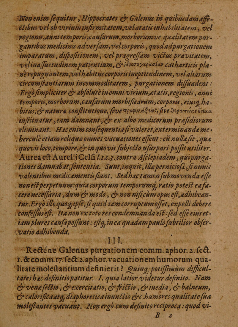 SNim enim (equitur, Hippocrates &amp; Galenus m quibmdam affe¬ ctibus vel ob virium infirmitatem,vel atatis inhabihtatem, vel ztegionisyannitemporisiCaufamm^orborumve qualitatem pur¬ gantibus medicinis adverfam^vel corporis, quodadpurgationem imparatum, diffofitionem, vel pragr effiam vicius pravitatem* velinafiuetudinempatientium-, &amp; l$to&lt;?vy&gt;i?ci&lt;rUv catharticis pia- ne repugnant em,vel habitus corporis ineptit udinem, vel altarum circumfi antiarum incommoditatem , purgationem dijjuadent: (impliciter &amp; abjolute in omni virium,at at is, regionis, temporis, morborum ^caufiarum mdrbifieartim, corporas, ykz- bitus}&amp;natura conflit ut tone,(iv e?0&amp; ■v tnftititatur yeam damnant ex albo medicorum prafidiorum v eliminant. Hac enim conflequentiafivaleret, exterminanda me * •v h er cule etiam reliqua omnes v acuat tones eflent :cu nulla fit, sqn&amp; &gt; quovis loco, tempore,&amp;in quovis fubjetto ujurpari pojfit utiliter. Aureaeft Aurelij Geld Lr.c.j.contra Aficlepiadem, quipurga* ; fiones damnabat,fient entia. Sunt,inquit, illapernictofiafifi'nimis « valentibus medicamentis fiunt. Sedhac tamenfubmovenda efie . non eflperpetuum:quia corporum temporum% ratio poteU eafa- f cere neceffaria, dum &amp; modo, &amp; non nificum opus efl,adbibean- ; tur.Ergo ille quotfcipfiefiquid iamcor ruptum effet, expelli debere i tonfejjus efl. Ita non ex t oto res condemnanda esi :fed ejfie eius et- \ iam plures caufiapofifiunt: efiq^ in ea quadam paulofiubtilior obfer \Vatio adhibenda. lll Reftene Galenus purgationem comm. aphor.2.fe&amp;. t.&amp;comm.i7.fe£t.z.aphor.vacuationemhumorum qua¬ litate moleftantium definierit i Quin^potiflimum difficul¬ tates hac definitio patitur. L quia latior,videtur definito. Nam &amp; vena feClio, &amp; exercitatio, &amp; friCtio, &amp; inedia, &amp; balneum, &amp; calorifica at diaphoretica immCIio (fi c.humor es qualitate fu a moleflantes vacuant. Non ergo cum definito reciproca: quod vi¬