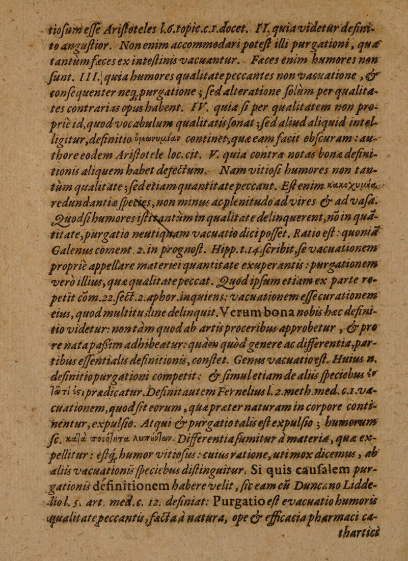 tiofum ejfe Arijfoteles L6.topic.cJ.docet. IT. quia videtiir defim- to anguJHor. Non enim accommodari potefi iUi purgationi, qua' tantum faces ex intefiims vacuantur. Faces enim humores nm funt. ///.] quia humores qualitate peccantes non Vamatione, confequenier nefpurgatione ffidalteratione filum per qualita* tes contrarias opus habent. IV. quia fiper qualitatem mn pro¬ prie id%quodvocabulum qualitatisfonat fidaliudaliquid intel- hgitur,definit io o^v^lnv centinep.qua eamfacit obfcuram :au- thore eodem Ariftotele loc. cit. F quia contra notas bona defini¬ tionis aliquem hahet defectum. Nam vitiofi humares non tan¬ tum qualitate ;fideliam quantitate peccant. Eftenim redundantiafpecm, non minm ac plenitudo ad vir es &amp; advafi. ffuodfihumoresijfhMtumin qualitate delinquerent jio in qua¬ tit at e furgat 10 neutiqltam vacuat io dicip&amp;Jftt. Ratio ejhquomM Galenus coment. 2. in progmji. Htpp. t. lafinbitfe vacuattomm proprie appellare materiei quan t it at e exuperantis ipurgation em vero illius &gt;qua qualitate peccat, ffiuodipfitm etiam ex parte re¬ petit com.22fefit.2.aphdr.inqmens: vacuationem ejfecurationem eius, quodmultitudine delinquit. Veram bona mbishac defini¬ tio videtur^ non ta m quod ab artis proceribus approbetur &gt;&amp;pro re natapafim adhibeatur: quam quod genere ac differentia far¬ tibus effintidis definitionis, confiet. Genus v acu at ic tfl» Huius n. definitiopurgatiom competit: &amp;fimul et iamde aliisfpeciebus fr V»ti Wtpradicatur.Definit aut em Ferneliusl. z.meth.med. c.i:va¬ cuationem, quod fit eorum, quaprater naturam in corpore conti- nentur^ expulfio. Atqui &amp;purgatio talis efiexpulfio 5 humerum fi. x*Id TTcnohiTo. avkhvImo Differ entiafumitur amat er ia, qua ex¬ pellitur : eftf humor vi t tofus : cuius ratione^uti mox dicemus &gt; ab aliis vacuationis fpeciebus diftinguitur. Si quis caufalem pur¬ gationis definit io nem habere velit, (it eam eu Duncano Liddt- diol.s. art. mei.c. 12. definiat: Purgatio efl evacuatio humoris &lt;4pmlit at e peccantis ,fali ad natura, ope &amp; efficaciapharmaci ca- thartid