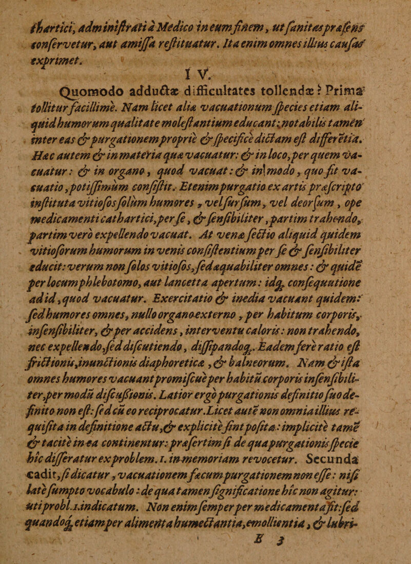 confervetur, aut amijfa refiituatur. Ita enim omnes illius caufatf exprimet. i ■- &lt; , ,v IV. V Quomodo adduftac diffieultates tollenda^ Prima2 tollitur facillime. Nam licet alia vacuationumfpecies etiam ali¬ quid humorum qualitate moleftantium educantinotabilis tamen inter eas (fipurgationemproprie efifpecifice ditiam efi differ etia. Hac autem efi in materia qua vacuatur: efi in loco,per quem va¬ cuatur: &amp; in organo, quod vacuat:(fi in\modo» quo fit va- suatio ,pot fimum confijlit. Etenim purgatio ex artis prajcripto’ inftituta vitiofosfilum humores 7 velfurfum, vel deorfum, ope medicamenti cathartici,perfe, efifinfibiiiter,parum trahendo» parttmvero expellendo vacuat. At venafeffw aliquid quidem vitio forum humorum in venis confiftentiumper fi efi finfibiiiter educit: verum nonfilos vitiofosffedaquabihter omnes: efi quid e per locum phlebotomo, aut lancetta apertum: id% confiquutione ad id,quod vacuatur. Exercitatio efi inedia vacuant quidem fidhumores omnes, nullo organoexterno r per habitum corporisv infenfibtliter, efi per accidens, interventu caloris: non trahendo, nec expellendo fiddiftutiendo, diffpando^. Eadem fere ratio efi friftionu,inunctionis diaphoretica , efi balneorum, Namefiifla omnes humores vacuantpromifiueper habitu.corporis infinfibili¬ ter,per modu difiufionis. Latior ergopurgationis definitiofuo de¬ finito non efi:fid cu eo reciprocatur.Licet aut e non omnia illius rf- qmfita in definitione attu,efi expliciiefintpofita: implicite tarne {fi tacite in ea continentur:prafert im(i de qua purgationisfpeae hic differatur exproblem. i. in memoriam revocetur. Secu n da cadit,/? dicatur, vacuationemfecumpurgationem non ejfe: nifi late fumpto vocabulo:■de qua tamen fignificatione hic non agitur: uti probi, i.indicatum. Non enimfemperper m e dic ament aftfid quando^ etiamper alimedta humeffantia, emollientia, (filubri* E 3 i