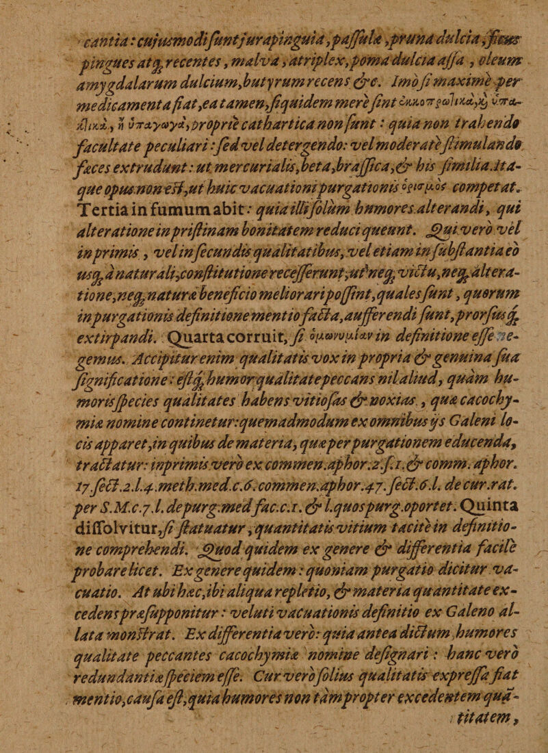 canti a: cujmmodifuntjurapinguia ,pdjfula ,pruna dulcia fiem pingues atcp recentes, malva &gt; atriplex,poma dulcia ajja , oleum amygdalarum dulcium,butyrum recens &amp;e. Imofi maxime per medicamenta fi at,e a tamen,fiquidem merefint timonta Hr/J.y n vTr&amp;yayl,proprie cathartica non fiunt : quia non trahenda facultate peculiari fiedvel detergendo: vel moderate ftimulando faces extrudunt: ut m er curialis, betajbraffica, er his jimiliaJta- que opusmnesi,ut huicvacnationi purgationis pfwp. * competat. Tertia in fumum abit .e quiaillijblum humores alterandi, qui ait er at io ne in prifiinam bonitatem reduci queunt. Jgui vero vel in primis,, vel infecundis qualitatibus, vel'etiam mfubjlantiaeb d naturaficonftitutione recejfemnt^dne^ vitlu, ne^altera- tione,ne^naturdbeneficio melioraripojJint,qualesfunt, quorum inpurgationis definitione mentiofiatla,aufferendi fiunt,prorfitsfe extirpandi. Quarta corruit, fi ouwvyJzv m definitione ejfe ne- gemus. Accipitur enim qualitatis vox in propria &amp; genuinafua fignificatione leftfihumorqualitat e peccans mlaliud, quam hu¬ moris fiecies qualitates habens vitiofas (fi noxias , quacacochy- mia nomine continetur:quemadmodum exommbusys Galeni lo¬ cis apparet,in quibus de materia, qm per purgationem educenda, tradatur: inprimissvtmex:commen;aphor:ffa.&amp;comm. aphor. i7.Jeil.2j.4'Meth.mcd.cJ. comme n. aphor. a- j.fieci. 0.1. de cur.rat. per S.M.cy.l. depurgmedfac.c.i. &amp; Lquospurg.oportet. Quinta diffolv itur,y?fatuatur ^ quantitatis vitium tacite in definitio¬ ne comprehendi. jfiuod quidem ex genere &amp; differentia facile probare licet. Ex genere quidem: quoniam purgatio dicitur va¬ cuat io. At ubi hac, ibi aliqua repletio, &amp; materia quantitate ex¬ cedens prafupponitur: v eluti vac nationis definitio ex Galeno al¬ lata monUrat. Ex dfferentiaverc: quia antea ditium humores qualitate peccantes cacochymia nomine defignari: hanc vero redundantia ficciem efife. Cur vero filius qualitatis expreffa fiat mentio,caufia eft,quia humores non tdmpropter excedentem qua- 1 titatem *