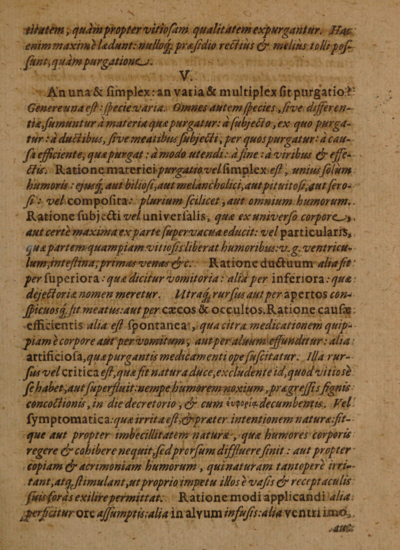 tflmm y quampropter vitiofdm qualitatem expurgantur. Mac enim maxitne ladunt: nullof prafidio re citus &amp; melius tollipofi- fimt^qudm purgationem 0 - * O ' An una &amp; fimplexran varia &amp; multiplex fitpurgatio&amp;:' Genere una efi :fbecie suaria: Omnes autem (pe cies &gt;five differ e n-~ tiafumunturd materia quapurgatur: dfubjeffio &gt; ex quo purga¬ tur : d duilibusfive meatibusfiubjddi, per quos purgatur: d cau- - fa efficiente, quapurgat: amodo utendi:2fine :d viribus &amp; effe-- Hia* Rationemat^fiei-/&gt;^^^e/limpie^ey?&gt; unius filum; humoris: ejm£ aut biliojf aut melancholici,autpitmtofi,aut fero- fi: velaompofita.* pluriumficilicet,aut omnium.humorum.. Ratione fubj^&amp;i ^/ univerialis, qua exuniverfio corporea* , aut certemaxima exparttfupervaeua educit: vel particularis*, quapartemquampiamvitiofisdiberathumoribMsiv.g.ventricuv - lumfntejtin a;primas venas &amp;c;: Ratione duftuum aliafit - per fuperiora .* qua dicitur vomitoria: alidper inferiora :qua i dejeci oria nomen meretur, Mtratf rurfiisautperzfsxtQS con- fficmsffttmeatussautpercxcostk occultos.Ratione caufe: *effifeientis dlid^Opontanea^, quadtramedicationem quipp ■ fiam e corpore aut per vomitum ■; autperalmtrmeffundttur: alia / artificiofa,quapurgantis medicamentiopefufcitatur. Illa rur» fits vel critica efi,quafit natura duce excludent e id^quod vitio se fihabet-yautfuperfluitmempehumoremmxium ,pragrejfi sfignis ■ concotlionis yin die decretorio '+&amp; cum«vw$l&amp; decumbentis. Vel fy m pt oma tic a:qua irrita eft^ffprater intentionemnaturafit- - que aut propter imbecillitatem natura- humores corporis regere &amp; cohibere nequit fidprorfum diffluere finit: aut propter * copiam &amp; acrimoniam humorum &gt; quinaturam tantopere irri»~ . tant,atppftimulantyUtproprio impetu idos e vafis &amp; receptaculis fisis for ds exilirepermittat;. Ratione modi applicandi £perfimurQizaffi wffifis:aUdV%titxi im®»,