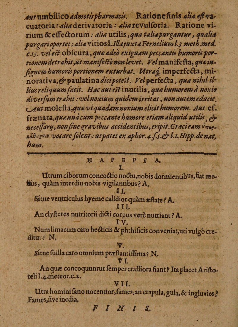 .mt umbilico admotis pharmacis, Ratidnefinis aha eftva- ouatoriautUaderivatoria •• aliarevulforia. Ratione vi¬ rium &amp; effe&amp;orum .* alta utilis, qua taliapurgantur &gt; qualia purgari opertet; alia vi t io s a .Illajuxta Fernelium /.3. metb.med* C.is-veleft obfcura ,quaadeo exiguam peccantis humoris por¬ tionem detrahit,ut manifeBemn levet. Fe/manifefta, qua in¬ fimem humoris portionem exturbat. Htracfc imperfecta, mi- \ norati va,^ paulatina^/V^/f/?. /'e/perfe&amp;a, qua nihil il¬ lius reliquum facit. Hac aut eft i nutilis, qua humorem d noxio diverfitm trahit: vel noxium quidem irritat, non autem educit. vi quadam noxium elicit humorem. Aut ef- frenataiquaundcumpeccante humore etiamaliquid utilis &gt; ne ce (farij, non fine gravibus accidentibus, eripit. Graci eam uvtf- k5.0*?™ vocarefiolent; ut patet ex aphor. 4-fis-&amp; 11- Htpp.de nat, hum. * B A P E P r A. - , 1 . ^^ r Utrum ciborum concoftio no&amp;u,nobis dormientibus»fiat me« Hiis, qukminterdiunobis vigilantibus? A, IL Sitne ventriculus hyeme calidiorquam «flate ? A. XXL An clyfteres nutritorii di&amp;i corpus vere nutriant ? A. IV. Numlimacum caro he&amp;icis &amp; phrhificis conveniat.uti vukb cre¬ ditur? N* vitile fuilla caro omnium prarftantiffima ? N. Vi. An quas concoquunrur fempercrafliora fiant ? Itapiaoet Arifto- telil.4.meteor.c.i. VII. Utra homini fano nocentior,fames,an crapula, gula/dc ingluvies! .FameSifive inedia. FINIS.