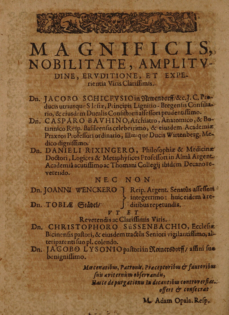 EXINE, ERVDITIONE, E T EXPE- rientia Vilis ClaiuEmis. / Dri. JACOBQS OH1 € FV STO in C. Pr#~ ducisutriusqueS lefiar,Principis Lignitio- BregenhsCdnfili&amp;* rio, &amp; eiusdem Ducalis ConhftoriialFeiibri prudentiffimo. - Dii. C A S P A R O B A V HI NO, Archiatro, Anatomico, &amp; Bo- tannico Reip. Bafileenfts celeberrimo, &amp;eiusdem Academiae Praxeos Profeflari ordinario, Illmique Ducis Wirtenberg. Mc-. dicodigniBimOi Dn. DANIELI MXXNGERO, Philofophi* &amp; Medicina Do&amp;ori, Logices 8c Metaphyfices ProfeiFori in Alma Argent.* Academia acutiflimoac Thomani Collegij ibidem Decano re¬ verendo.- '.!jj;: r -v NEC NON- Dn.JOANNI WENCKERO ] Reip.Argent. SenatusafofToni &gt; ^integerrimo: huic eidem are» Dn. T ORIj£ J ; ditibus repetundis* - V T ET Reverendis ac Glariffimis Viris^ Dn. CHRISTOPHORO S USSENB ACHIO* Ecclefise Bicinenfis paftori, Sc eiusdem tragus Seniori vig^lantiilimo, al~ teriparenti fiio pl. colendo. Dn. JAG OBO L Y S O NI Opaftbriin 9J ftitfttfbovfF/ affini fu® benigniflimo. M.cccenatibw^Tatrontiy Praceptoribiu &amp; fautoribus  fuis £viternumobfervanduy Mosis depurgationis In dicantibus controverfias^ offert &amp; confecrat Mr Adam Opala.Refp* ^