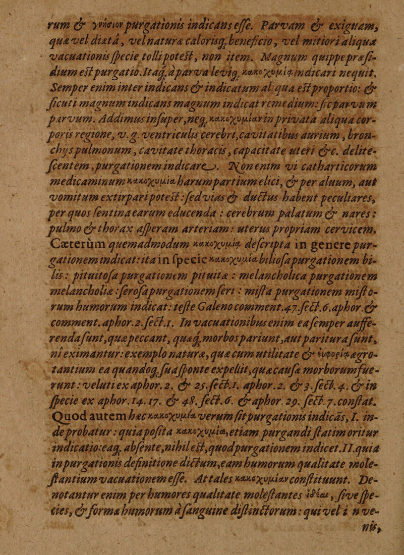 rum&amp; ywwpurgationis indicans effe. Parvam &amp; exiguam* qua vel diatd, vel natura caloris^ beneficio, vel mitiori aliqua vacuationisfpecie tollipotefi, non item. Magnum quippepr a fi¬ dium eiipurgatio Jtaf dparva leviq, %?(t.t$mdiiari nequit. Semper enim inter indicans &amp; indicatum ai qua eii proportio: &amp; fi cuti magnum indicans magnum indicat rem edium :ficparvum parvum. A ddimus infuper, neq Kctyo^v^lav in privat a aliqua cor* poris regione, v.g. ventriculis cerebri,cavitatibus aurium, bron- chijs pulmonum, cavitate thoracis, capacitate ut et i (fc. delite- fient em .purgationemindicare^. Igonemm vi catharticorum medicaminum ^Ko^v^iet harumpartium elici, (jrper alnum, aut vomitum extirp ari pote $i:fedvias &amp; duchu habent peculiares, per quos Centina earum educenda : cerebrum palatum &amp; nares: pulmo &amp; thorax afferam arteriam: uterus propriam cervicem, Casterum quemadmodum Keucfyvpif. defcnpta in genertpur¬ gationem indic at: ita in fpeeic^^xuixlcLbiliofapurgationem bi¬ lis : pituitofapurgationem pituita : melancholica purgationem melancholia ferofapurgationem feri: miftd purgationem miflo- rum humorum indicat:tefle Galenocomment.47feeB.6\aphor comment. aphor. 2.feci. 1. tn vacuationibus enim eafemper auffe- rendafhnt, quapeccant, qua q morbospariunt3autpariturafunt* ni eximantur: exemplo natura, qua cum utilitate &amp; mofaegro¬ tantium ea quandoqfuafponte expellit, qua caufa morborumfue- runt: v eluti ex aphor. 2. &amp; 2sfeB. /. aphor. 2. &amp; 3 feB. 4. &amp;in ffecie ex aphor. 14.17. &amp; 4S.feB. 6. &amp; aphor. 2p. feci. 7.confiat. Quod autem hac ^^X^^veruin fit purgationis indicas, L in¬ deprobatur: quiapofita ^^Xv^ retiam purgandifi at im oritur indic at 10:e aq, abfente,nilnl eB, quodpurgationem indicet JI.quia in purgationis definitione diBum,eam humorum qualitate mole- fi antium vacuationem effe. At tales *v conflituunt. De¬ notantur enim per humores qualitate moleflantes yfive fpe¬