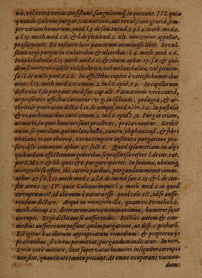 q uando Galenti*purgatevacuationis,aut revulfionisgratia fim- per vitiumhumorum,quodL$ defan.tuend.c.9.L^.meth.med.c. #J. 13. meth.med. c. 6. (fi l. deplemtud. c. ult. appellat» prxfupponit. Ex infinitis locis paucorum meminijfiltbet. Revul¬ fionis ergo purgat in vulneribus (fi ulceribus: l. 4. meth; med. c. 6. In Ophthalmia: 11 ].meth.med.c.n?(fi comm.aphor. 17. f 6. cfi q%i~ demfi**^xufilcLadfit velcholerica,velmelancholica, velpituito- fa ■’ /. de oculispart.6.c.2. In affeBlbus capitis d vttiofis humoribus ortis: l.rp.meth.med.c.n.comm.2. inld.epid. t.p. Incapillorum defluvio: l.de purgant, med fac. cap.ult. Vacuationis vero causa, utprflent es affeBus curentur: v.g.inflchiade, podagra &gt; (fi ar- thritidegeneratim diBa: ho.de compofimed.*J c.2. Inpuftulis (fi exanthematibus cutis:comm.2. in L 6.epid*t.$o. Purgat etiam, ut morbi,in quos hominesfuntproclives, pra caveantur. Scribit enim fle quosdam,quimelancholtx, cancro yelephantiafi, (fifebri tertiana erant obnoxij, verno tempore inftituta purgationepra- fervdfie: comment.aphor. 47. feB. 6. £)uod ipfumetiam in alijs quibusdam affeBionum generibus fi prfllitifie refert l.decur.rat. perS.Mc.7- (filib. quos (fic.purgare oportet. Infumma, uhicunfc K&amp;MXyp'*'fi ojfert, ibi, exterisparibus,purgandum monet comm. aphor.47.fi.6. §13 .meth.med.c.4.I.6.de tHendfitn.c.13. (fi /. de con¬ flit.artis c. 19. I V. quia Galenus inquit L 9. meth med.c.io. quod corruptum esi,id alienum a natura ejfie: quod tale esi, id fi aujfe- rendumdiBare. Atqui in quam ex Fer n elio 1,2. meth.therap.c.i. detenorem antea nominavimus, humores funt corrupti. Ergo diBitantfi auferendos. ReBius autem &amp; com¬ modius auferri mnpofJknt,quampurgatione, ut difp. 1. probatu. EB igitur hac illorum appropriatum remedium * (fi proptereafs pr flentibus,fi virtus permittat,purgandum indicatur.. In ***** Xyflfvero mitiore, licetfuperv acui humores in (igniter corrupti mnfint, quantitate famenpeccant\At omne exuperans vacuan¬ dum;•