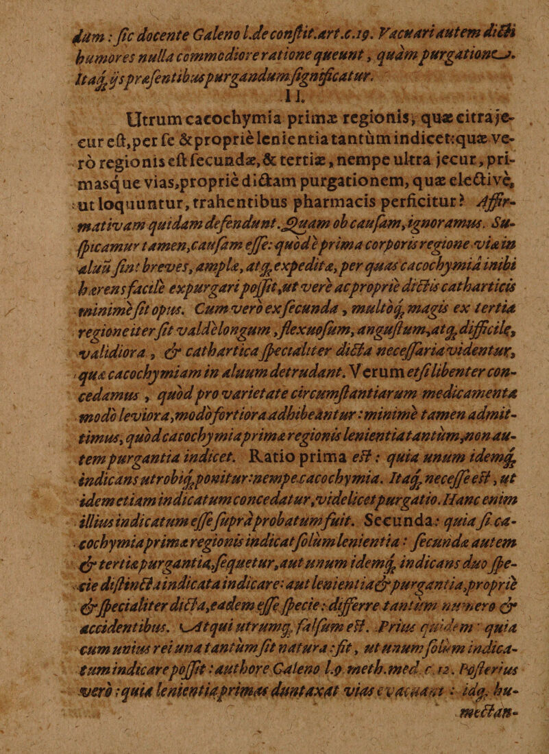 iim :fic docente Galeno Liec0npt.art.cj9. Vactt ari autem diBi humores nulla commodiore ratione queunt, quam purgationes. Uag£ ijsprafentibuspurgandumfignficatur. ' ■ A Jo ^ ITtrum cacochymia ; primae regioftis* qu« citra je¬ cur eft,perfe 5cproprie lenientia tantum indicetrquae ve¬ ro regioniseft fecunda,&amp; tertise,nempe ukra jecur,pri¬ masque vias,proprie didam purgationem, quae ek&amp;ive* ut loquuntur, trahentibus pharmacis perficitur* Affir¬ mativam quidam defindunt .£)uam oh c aufam, ignoramus. Su~ (picamur tamen&gt;caufaffi, ejfi: quod e prima corporis regione viam aluufin t breves, ampla, atfe expedita, per quas cacochymid inibi haren sfacile expurgaripojjit ,ut vere ac proprie diBis catharticis minime(it opus. Cum vero ex fecunda, mulio % magis ex tertia regione it er fit valde longum ,flexuofiim, anguftum,atq,dijficiU% validiora , &amp; cathartkaJpeciditer diBaneceJfariavidentur, qua cacochymiam in aluum detrudant. Verum etfilibent er con¬ cedamus , quod pro varietate circumftantiarum medicamenta modo levior a,modbfortioraadhibeantur: minime tamen admit¬ timus, quod cacochymiaprima regionis lenientia tantum,non au¬ tem purgantia indicet. Ratio prima eB: quia unum idem,q? \ indicansutrobi£poniturmempecacochymia. Itaq, necefieeB, ut idem etiam indicatum concedatur,videlicet purgatio. Hanc enim illius indicatum efiefupra probatum fuit. Secunda: quiafica- cochymiaprima regionis indicatfolumlenientia • fecunda autem &amp; tertia purgantia fquetur,aui unum idemq. indicans duo (pe¬ de dtflmBaindicata indicare: aut lenient ia&amp;purgantia proprie (peciahterdiBa,eadem ejf fpecie :dijferre tantum numero gr accidentibus, 'sttqui utrum^falfum eB. .Prius quidem * quia cum unius rei una t antum fit natura :ft, ut unumfilum indica¬ tum indicarepojfit:authore Galeno I.9 meth.med r, Pofierius veri iqmalementiaprmaf dmtaxttt vias evacuant • id^ hu- . di &lt;, ’ r ^ mtBatt-