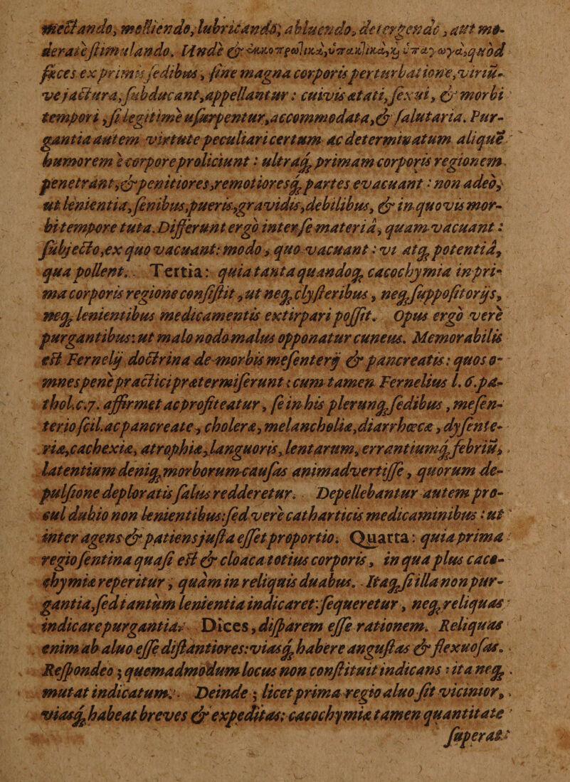 WeStando, meli/endo, lubricandi; abluendo, detergende 3 aut mo¬ derate fiim-dando. Hndi & <smq t*» »7/**VTrcailtxdy^ i^y<»y&3qubd feces- ex primis fidibus, fine magna corporis perturbatiom^viriu»- vejaFluraflubducant^appellantur: cuivisa tat i,fixui, & morbi- tempori yfi legitime uffkrpenturtaccemmodata>&falutaria. Pur¬ gantia autem virtute peculiari certum ac determinatum a lique e humorem tempore proliciunt: ultracp primam corporis regionem. penetran t, &pcnitioreseremotiores^ partes evacuant •' non adeo, ut lenientia, fenibus puerkygra vidisy debilibus, in quo vis mor- bi tempore tuta. Differunt ergo interfe materia> quam vacuant: fubjefficax quo vacuant: modo > quo vacuant .* vi atq, potentia, qua pollent.. Tertia: quia tanta quandotp cacochymia tnpri* macorporis regioneconJiftit yUtnefeclyfferibus s ne£fitppo(itorijs, mep lenientibus medicamentis extirpari pojjit. Opus ergo vere purgantibus: ^ »»4/0 nodomalus opponatur cuneus. Memorabilis eH Fernelij doffirinade morbis mefentertj & pancreatis: quos o~ mnespenepraeficipratermiferunt i cum tamen Fernelius l. i.pa- thole.7. affirmet ac profiteatur, femhis plerunqfidibus, mefin- terio fcil. acpancreate y cholera, melancholia fiiarrhoeca, dyfitnie- ria-fCachexta, atrophia ^languoris fient arum, errantiumqfebriu», latentium deniqmorbommcaufas animadvertijje, quorum de- pulfione deploratis falus redderetur. Depellebantur autem pro¬ mi dubio non knientthus:fiedv ere cathart icis medicaminibus -ut inter agens&patiensjuftd ejfetproportio. Qparta: quia prima 1 regio(entina quafi e fi & cloaca totius corporis, in qua plus caco- ehymia reperitur, quam in reliquis duabus. Itaqjiittu nonpur- gantiafid tantum lenientia indicaret vfequeretur, neq^re liquas ■ indicare purgantia*^ Dices, diffarem effirationem. Reliquas enim abaluoeffe diflantioresiviascp habere anguftas & flexuofias» Reffondeo $ quemadmodum locus non conflituit indicans ? . mutat indicatum: . Deinde; licetprima regio aluoflt viantor9, viasq^habeat breves & expeditas;cacochymia tamen quantitate