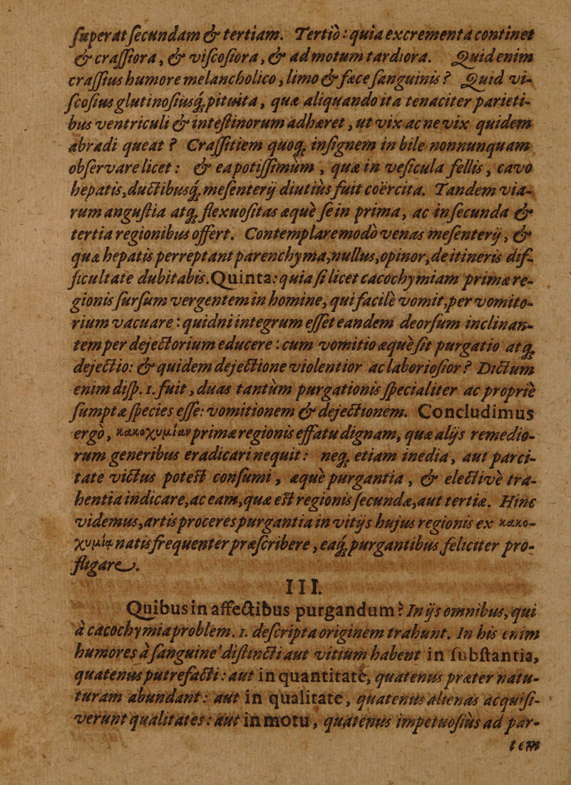 jkperdt fecundam &amp; tertiam. T\rtio i quia excrementa continet &amp; cr afflor a, &amp; vifiofiora, &amp; ad motum tardiora. £)uid enim traffius humore melancholico, limo &amp; face/anguinis ? Jguid vi« fcojius gluti nofiusj?pituita, qua aliquando it a tenaciter parieti¬ bus ventriculi &amp; inteftinorum adharet, ut vix ac ne vix quidem abradi queat f Crajjitiem quoinfignem in bile non nunquam obfervare licet: &amp; eapotifflmum , qua in vejicula fellis, cavo hepatisfluffibusfe mefinterij diutius fuit coercita. Tandem via¬ rum angujtia atfe flexuofitas a que fi in prima , ac infecunda &amp; tertia regionibus offert. Contemplare modo venas mefenterij, &amp; qua hepatis perreptant parenchyma ^nullus, opmor, de it i nens dtf ficultate dubitabis. Quinta: quiafi licet cacochy miam prima re¬ gionisfurfum vergentem in homine, qui facile vomit per vomito¬ rium vacuare: quidni integrum effet eandem deorfum inclinan- temper dejefforium educere '. cum vomitio aquefit purgatio atc^ dejeffio: &amp; quidem dejeffione violentior ac laborioflor ? Dtffum enim diff. i.fuit, duas tantum purgationisffecialiter ac proprie fumptaffecies effe: vomitionem &amp; dejefftonem. Co n clud im us ergo, KMoxvp* wprima regionis effatu dignamt quualjjs remedio¬ rum generibus eradicari nequit: netfc etiam inedia, aut parci¬ tate viffus pote si confumi, aque purgantia, &amp; eleffive tra¬ hentia indicare,ac eamyqua e fi regionisfecundata ut tertia. Hinc videmus, artis procerespurgantia in vitjs hujus regionis ex kmo- Xvi*k natis frequenterprafiribere &gt; eajfcpurgantibus filtctter pro¬ fligares. m. Quibusin affe&amp;ibus purgandum \Jnijs omnibus,qui d cacochy miaproblem. i. defiripta originem trahunt. In his enim humorejd/anguinedijlwffiaut vitmmhabent in fhbftantia, quatenusputrefaffi: aut in quantitati, quatenusprater natu- turum abundant: aut in qualitate, quatenus alienas acqufi- vermfquMitatesrmt in motu, quatenus impetuo/ms ad par¬ tem