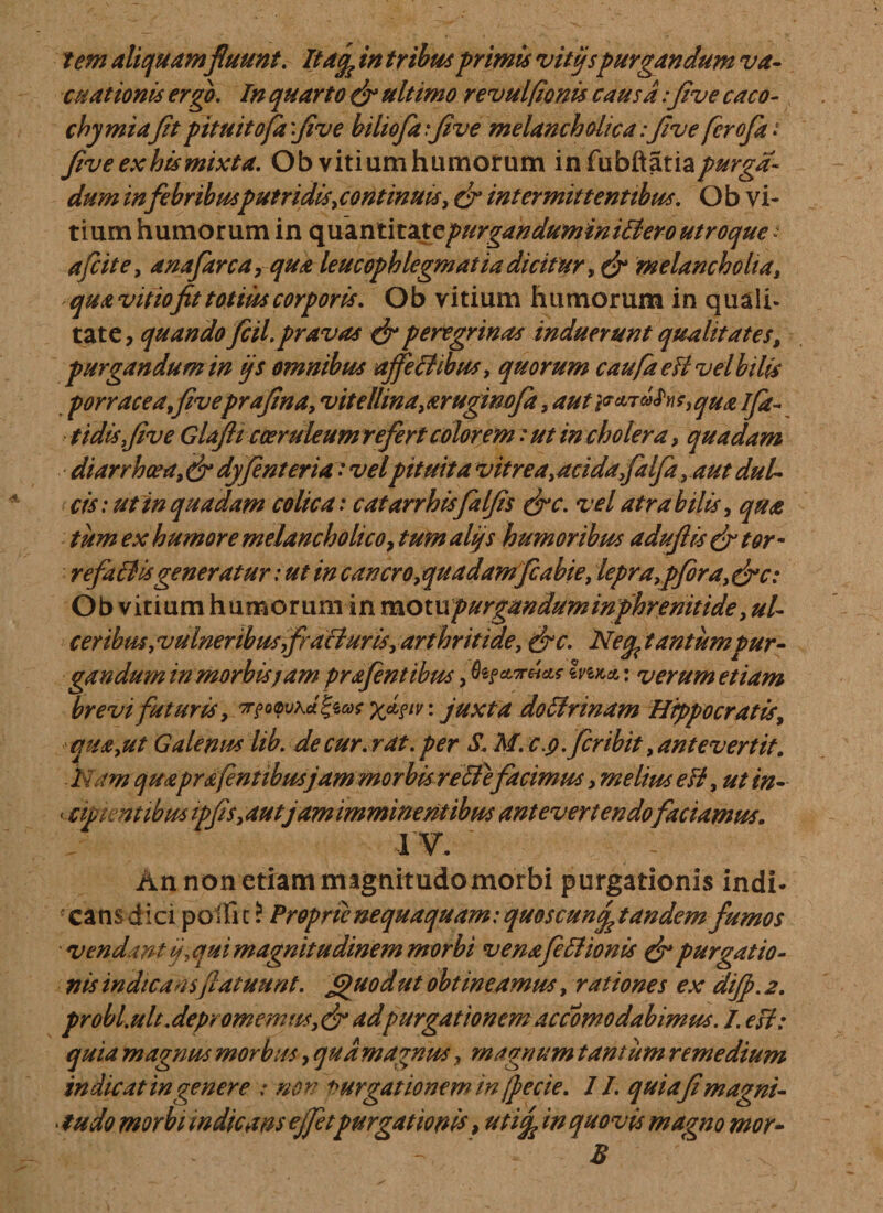 tem aliquam fluunt. Itac^ in tribus primis vitijspurgandum va- cuat tonis ergo. In quarto (fi ultimo revulfionis causa:five caco- chymiafit pituitofa 'five biliofa .*five melancholica: five fcrofa: five ex hts mixta. Ob vitiumhumorum infubftatia/^i'- dum in febribusputridis,continuis, (fi intermittentibus. O b vi- tium humorum in &lt;\\\2Lnt\taXQpurgandumini&amp;eroutroque: afcite, anafarca, qua leucophlegmatia dicitur, (fi melancholia, qua vitiofit totius corporis. Ob vitium humorum in quali» tate, quando fcil. pravas (fi peregrinas induerunt qualitates, purgandum in ijs omnibus affectibus, quorum caufa eH vd bilis porracea,fiveprafina, vite lima, aruginofa, aut parMqU&amp; i fa¬ stidis,five Glafti cocruleumrefertcolorem :ut in cholera, quadam diarrhoea, (fi dyfient er ia, t velpituita vitrea,acidafalfa, aut dul¬ cis: ut in quadam colica: eat arrhisfalfis (fic. vel atra bilis, qua tum ex humore melancholico, tum alijs humoribus adufiis (fi tor - refa&amp;isgeneratur: ut in cancro,quadamfiabie, lepra,pfbra,(fic: Ob vitium humorum in motupurganduminphrenitide, ul¬ ceribus,vulneribusfrafturis, arthritide, (fic. Ne^ tantum pur¬ gandum in morbis jam prafentibus, Zvika : verum etiam brevi futuris, X*?1 v' juxta do Urinam Hippocratis, qua,ut Galenus lib. de cur. rat. per S. M. c.q .fer ibit, antevertit. Nam quaprs(entibusjam morbis reti efacimus, melius eH, ut in- &lt; ementibus ipfis,autjummminentibus antevertendofaciamus. IV. An non etiam magnitudo morbi purgationis indi¬ cans dici polii c? Proprie nequaquam: quoscunf tandem fumos - vendant ij,qui magnitudinem morbi venafeHionis (fi purgatio¬ nis indicans fiatuunt. £)uodut obtineamus, rationes ex dijp. 2. pr obi.ult.depromemus,(fi adpurgationem accomo dabimus. I. esi: quia magnus morbus, quam agnus, magnum tantum remedium indicat in genere : non Purgationem in (pe cie. II. quiafimagni- • ludo morbi indicans ejfetpurgationis, uthf in quovis magno mor- - * B