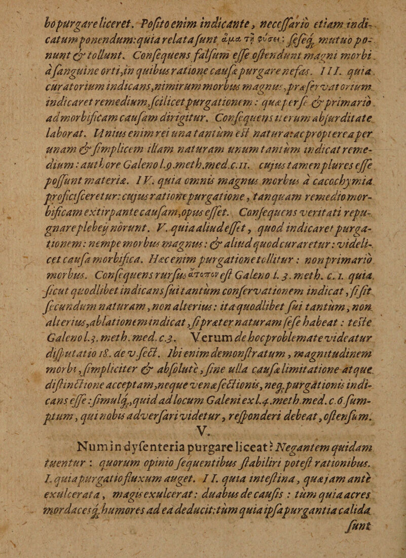 bopurgare liceret . Vo(ito enim indicante, necejjarib etiam radi¬ catum ponendum: quia relatafunt t? pi/Vm: fifefix mutuo po¬ nunt fir tollunt. Confequens falfum ejfe offendunt magni morbi. a(anguine orti,in quibus ratione caufipurgare nefas. 11L quia. curatorium indicans ^nimirum morbus magnus ,pr a fer vat ortum indicaret remedium fcilicetpurgationem: qua per (e &amp; primario admorbificam caufam dirigitur» Confequens u erum a bjurditate laborat. 14 nius enim rei una tantum esi nat ara: acpropt ere aper unam &amp;fimplicem illam naturam unum tantum indicat reme¬ dium : authore Galeno l.g.meth.med.c.ii. cujus tamenplures ejfe poffunt materia. IV. quia omnis magnus morbus d cacochymia profici fer et ur: cujus rationepurgatione, t an quam remedio mor- bificam extirpante caufam,opus effiet. Confequens veritati repu¬ gnare plebe g norunt. V. qui a aliud effiet, quod indicaret purga¬ tionem : nempe morbus magnus: &amp; aliud quodcuraretur: videli¬ cet caufamorbifica. Hac emmpurgatione tollitur: non primario morbus. Confequensrurfiis drwwefl Galeno L 3. meth. c, i. quia ficut quodlibet indicans fuitantiim confervationem indicat fliflt f eundum naturam, non alterius: ita quodlibet fisi tantum, non. alterius,ablationem indicat 3flfrater naturam fiefe habeat: te si e Galeno L$. meth.med. c.3. Verum de hoc problemate videatur difiputatto 18. de vfeci. lhi enim demonftratum, magnitudinem morbi fmpliciter (f abfiolutc ,fne ulla caufa limitatione atque difiinfftone acceptam,neque venafidiionis, necp purgationis indi¬ cans. ejfe :fmulqp quid ad locum Galeni exl.j. meth. med. c. 6.fim¬ pium , qui nabis a dv er far i videtur &gt; refponderi debeat, ofienfm. v, ' ; ' Nu m i n d y fe n teria purgare li cea t: Negantem quidam tuentur : quorum opinio Jequentibus flabilin potefl rationibus. h quia purgatio fluxum auget. /1. quia inteflina, qua jam ante exulcerata, magis exulcerat: duabus de caufs : tum quia acres mordaces (fi humores ad eadeducititum quia ipfapurgantia calida funt