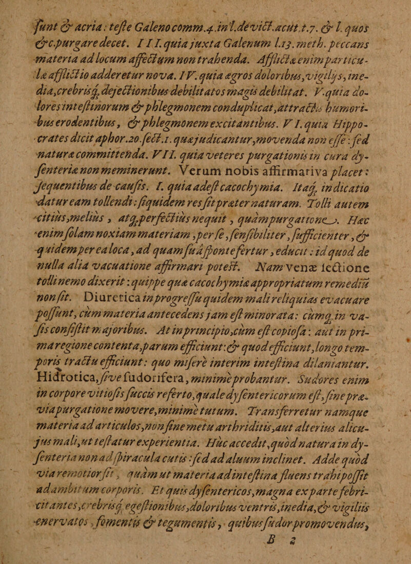 funtgr acria: tefte Galeno comm.j. in /. de viri. acut&gt; t.7. &amp; L quos &amp;cpurgare decet. III. quia juxta Galenum I.13. meth. peccans materia ad locum affleri um non trahenda. Afflui a enimparticu¬ la affliri io adderetur nova. IV. quia agros doloribus, vigilijs, me- dtajrebrisifl dejeriionibm debilitatos magis debilitat. V.quia do¬ lores int e fimorum &amp; phlegmonem conduplicat, at tr a dia humori¬ bus erodentibus, &amp; phlegmonem excitantibus. VI. quia Hippo¬ crates dicitaphor.20 feli.,1. quajudicantur?movenda non effle\fed natura committenda. VII quia veteres purgationis m cura dy- fenterianonmeminerunt. Verum nobis affirmarivaplacet: jequentibusdecaufts. I. quia adeflcacochy mia. It af indicatio datur eam tollendi flquidem res Jitprater naturam. TolH autem 'citius,melius, atcpperferiius nequit, quampurgatione^. Hac *enim/olam noxiam materiam,per fle flenflbihter, fufficienter, fj* q at dem per e a loca, ad quamfu affon t efertur, educit: id quod de nulla alia vacuatione affirmari potefi. Namvcxix ledi ion e toilinemo dixerit: quippe qua cacochymiaappropriatum r eme diu non fit. Diuretica inprogreffu quidem mali reliquias evacuare poffunt, cum materia antecedens jam efl minorata: cuma. in va- fis conflfltt majoribus. At in principio,cum efl copiofa: aut in pri¬ ma regione cont enta parum efficiunt quod efficiunt, longo tem¬ poris^ traciu efficiunt: quo mifere interim inteflina dilaniantur. Hidrotica,/W fu dori fera, minime probantur. Sudores enim in corpore vitiofls fueris re ferto,quale dyfentericorum eji,fne pra¬ vi apurgatione mo vere, minime tutum. Transferretur namque mat eri a ad art iculos,nonfine metu arthriditis ,aut alterim alicu- jus mali,ut t e flatur experientia. Huc accedit,quod natura in dy- Jenter ia non ad(piracula cutis fl d ad aluum inclinet. Adde quod via remoti orfit, q a a m ut materia adinteflinafluens trahipoffit ad ambitum corporis. Et quis dy(entericos,magna expartefebri- cit ant es ,crebrisf egefliombtts,dolor ibus ventris,inedia, &amp; vigiliis -enervatos, fomentis &amp; tegumentis quibus fudorpromovendus^ B z