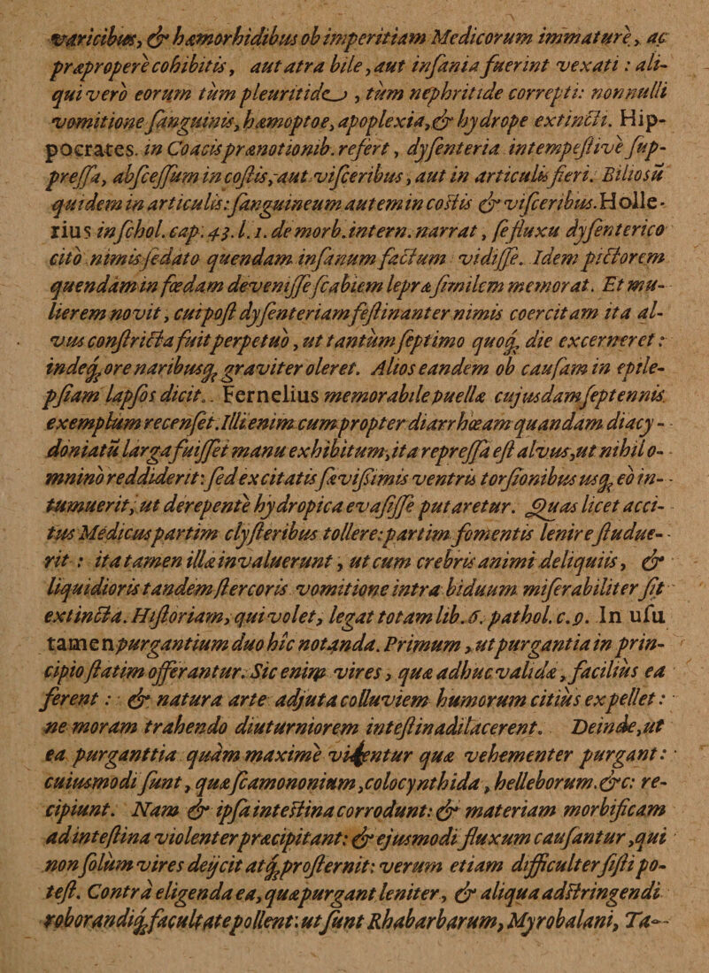 varicibus, &amp; hamorhidibits ob imperitiam Medicorum immature &gt; ac prapropere cohibitis, aut atra biie, aut in fani a fuerint vexati: ali¬ qui vero eorum tum pleuritide^ , tum nephritide correpti: nonnulli vomitionefiwguinis, hamoptoe, apoplexia,&amp; hydrope extincii. Hip¬ pocrates. in Coacispranotiomb. refert, dyfenteria intempeftive fup- prejfa, abfcejfum in coflis ,-autviflcenbus, aut in articulis fieri. Bihosu quidem in articulis.•[anguineum autem in coitis &amp; vifcenbu*. H olle * rius infchol. cap.a-i11- de morb.int er n. narrat, fe fluxu dyfient erico cito nimis fedato quendam infanum facium vidrjfie. idem pittorem quenddm in foedam devemjjefiabiem lepra fimikm memorat. . Et mu¬ lierem novit, cmpofl dy Centenamfeftmant er nimis coercitam ita al¬ vus conftricta fuit perpetuo, ut tantumfeptimo quoq, die excerneret r indefpore naribus^ graviter oleret. Alios eandem ob caufamin epile- pflam lapfos dicit Q. Fernelius memorabile puella cujusdamfleptennis. exemplum recenfet.llli emmcumpropterdiarrhoeamquandam diacy - doniatu larga fuiflfet manu exhibitum', itareprejfa efl alvus,ut nihil o- - mnino reddiderit'.fed excitatis fzvifimis ventris torfionibus uccp eo in- - tumuerit, ut derepente hydropica evafijfie putaretur. £)uas licet acci¬ tus Medicuspartim clyfteribus tollere:partim forfientis lenireftudue- - rit: ita tamen illa invaluerunt, ut cum crebris animi deliquiis, Q* liquidioris tandem/ier cor is vomitione intra biduum, mifierabiliterfit - ex tincl a. H floriam, qui volet, legat totamlib.6. pathol.c.p. In ufii tam e n purgantium duo hic notanda. Primum &gt;utpurgantia in prin¬ cipio flatim offerantur. Sic enim vires &gt; qua adhuc valida, facilius ea ferent: &amp; natura arte adjuta colluviem humorum citius expellet: ne moram trahendo diuturniorem int eftin adducerent. Deinde,ut ea purganttia quam maxime viantur qua vehementer purgant: * cuiusmodifiunt, quafcamononium,colocynthida, helleborum.&amp;c; re¬ cipiunt. Nam (fl ipfa intestina corrodunt: &amp; materiam morbificam adinteftina violent erpracipitant: &amp; ejusmodi fluxum c au fantur ,qui ' non folum vires deqcit atcpprofterniti verum etiam dijflculterfiftipo- tefl. Contra eligenda ea, quapurgant leniter, &amp; aliqua ad stringendi rohorandifpfacuUcttepollent: utfunt Rhabarbarum, Myrobalani, Ta~ -■
