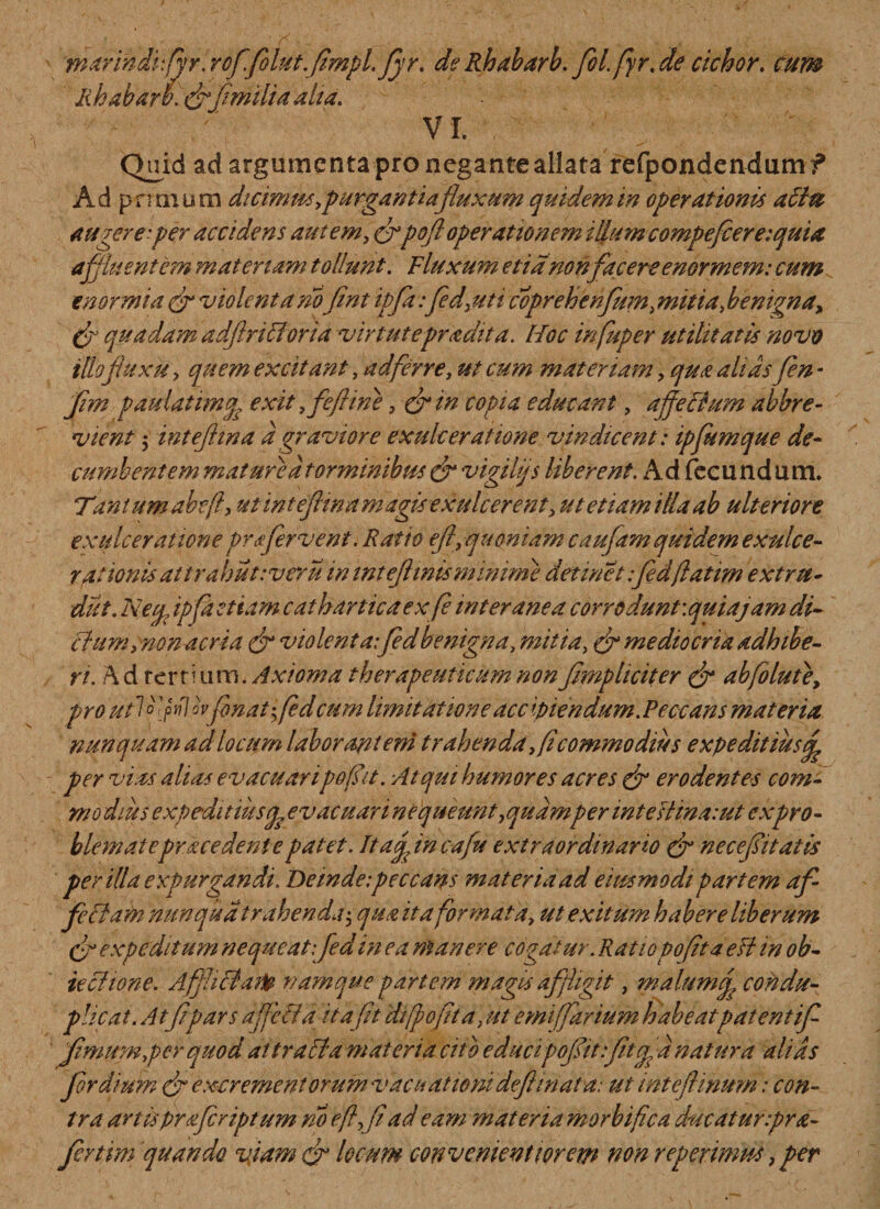 marindifyr. rof.fiolutfimpl. fiyr. de Rhabarb. fiol.fyr.de cichor. cum lihabarb. (fi[imilia alta. VI. Quid ad argumenta pro negante aliata refpondendumf Ad prunum dicimm,purgantiafluxum quidem in operationis a£lu augere-per accidens autem, (fipoft operationem illumcompefiereiquia affluentem materiam tollunt. Fluxum etianon facere enormem: cum enormia (fi violenta nofnt ipfa :fed,uti coprehenfium,mitia, benigna, (fi quadam adfirictoria virtutepradit a. Hoc infuper utilitatis novo illo fluxu ? quem excitant, ad ferre, ut cum materiam, qua ahds fen - fim paulatimep exit ,fefiine, (fi in copta educant, affectum abbre¬ vient 5 intefhna d graviore exulceratione vindicent: ipfumque de- cumbentem mat ure d torminibus (fi vigilijs liberent. Ad fecundum. Tmiumabcfty ut ihteftina magis exulcerent, ut etiam illa ab ulteriore exulceratione prafirvent. Ratio efi, quoniam caufam quidem exulce¬ rat ionis at trabutiveru in inteftinisminime detinet ifiedfiatim extru¬ dat. Neq, ipfd etiam catharticaex fe interanea corrodunt: qui a jam di¬ ctum, nonacria (fi violenta:fedbenigna, mitia, (fi mediocria adhibe¬ ri. A d rer mi m. Axioma therapeuticum non fmpheiter (fi abfolute, pro ut~\ o &gt;7 ovfenat; fed cum limitatione acc ipiendum.Peccans materia, nunquam ad locum laborantem trahenda, fi commodius expeditiusf per vias alias evacuaripofsit. Atqui humores acres (fi erodentes com- mo dius expeditius^ evacuari nequeunt,quamper inteUmaiut cxpro¬ blemate pracedent e patet. It affine a fu extraordinario (fi necefsitatis per illa expurgandi. Deinde-.peccans mat er ia ad e usa modi partem af¬ fectam mrnqud trahenda• qua ita formata, ut exitum habere liberum expeditum nequeat: fed in ea manere cogatur. Ratio pofit a e it in ob- iectione. Affici dito namque partem magis affigit, malum fi condu¬ plicat. At fipars afficta it a fit di fio fit a, ut emiffiarium habeatpatentifi ffimmnper quod attraffia materia cito educipofiitfitcg d natura alias fir dium (fi excrement orum v acu at wnideft mat a: ut inteftinum: con¬ tra artispraferiptum no e fi, fi ad eam materia morbifica ducaturipra- Jertim quando vjam (fi locum convenienti orem non r ep erimus, per