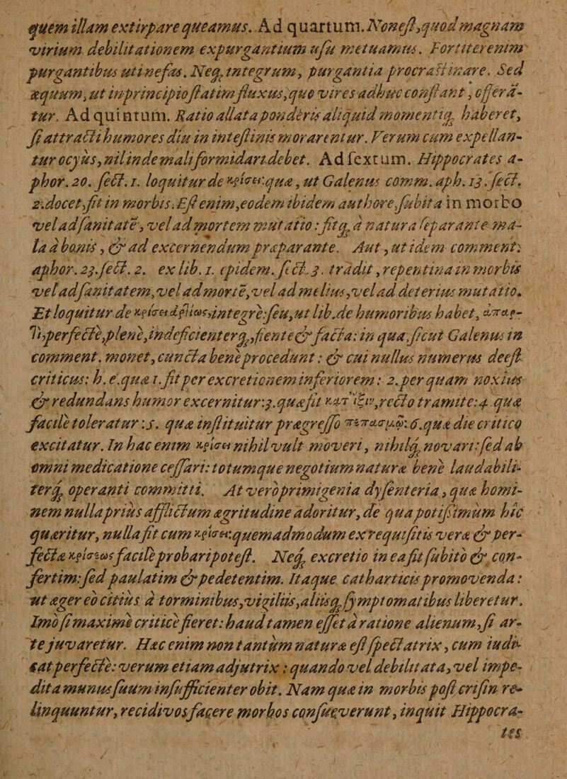 quem illam extirpare queamus. .Ad quartum.Ncnejhquodmagnam virium debilitationem expurgantium ufu metuamus. Fortiter enim purgantibus uti nefas. Necpintegrum, purgantia procraHinare. Sed aquum, ut inprincipiofatimfluxus, quo vires adhuc conii'ant, effera¬ tur. Ad quintum. Ratio allata pandens aliquid momeritigg haberet, flattraSH humores diu in int efi inis morarentur. Ferum cum expellan¬ tur ocyus, nilindemaltformidandebet. A d fex tum. Hippocrates a- phor. 20. fietf. i. loquitur de H^^qua, ut Galenus co.mm. aph. 13 fiefl- 2. docet fit in morbis. Efi enim,eodem ibidem authorejubita inmor bo veladfanitate, vel ad mortem mutatio 'fitg a natura Separante ma¬ la a bonis, (fi ad excernendumpraparante. Aut, ut idem comme nt: aphor. 2$. feti. 2. ex lib. 1. cpidem.ficl, 3. tradit, repentinatn morbis veladfiwitatem, ve! admone, vel ad melius,vel ad deterius mutatio„ Et loquitur de ^?m^fii^dntegre:fiu,ut lth.de humoribus habet, Tiperfe ffe,plene,indeficienterg,fiente£rfacta: in quaficut Galenus tn comment. monet, cunela beneprocedunt: fi cui nullus numerus deefi criticus: h. e.qua 1 .fit per ex cretionem inferiorem: 2.perquam noxius (fi redundans humor ex cernitur'.3. quafit w? iH,rcllo tramite: 4. qua facite toleratur :j. qua infitiatur pr age effio '7r^4<TFV-A.qua die critico excitatur.Inhacemm vf™ nihil vult moveri, mhikfl novari fied ab omni medicatione c efflari: totum que negotium natura bene laudabili- ferfl operanti committi. At vero primigenia dyjenteria, qua homi¬ nem nullaprius afflictum agritudine adoritur, die quapotifiimum hic quaritur, nulla fit cum fw*i\quemadmodum exrequifitis vera fiper- fella eficzatfaciteprobaripotefl. Ned excretio in eafit fubito fi con¬ fertim:fidpaulatim fipedetentim. Itaque cathartteis promovenda: ut ager eo citius d torminibus,vigiliis,altis vpfympt ornatibus liberetur. Imo fi maxime critice fieret: haud tamen efflet aratione alienum,fi ar¬ te juvaretur. Hac enim non tantum natura efi fpeliatrix, cum iudt tat perfecte: verum etiam adjutrix: quando vel debilitata, vel impe¬ dit a munus fuum i nfufficient er obit. Namquain morbispoflcnfin re¬ linquuntur, re cidiv os facere morbos confuev erunt, inquit Flippocra-