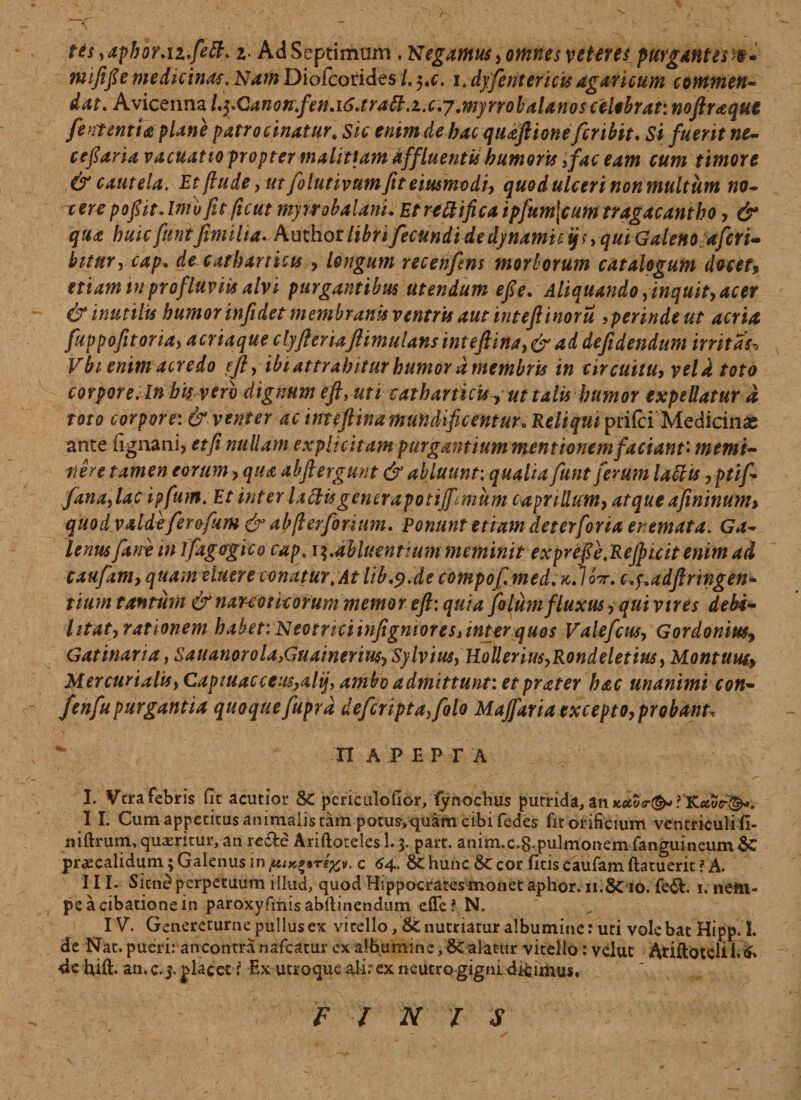 tes ,aphor.iz.fett, z■ Ad Septimum , Negamus, omnes veteres purgantes %• tnififie medicinas. Nam Diofcorides /. $,c. i. dyfentericis agaricum commen¬ dat. Avicenna L^Ganonfen.i6.tratt.i.c:7 .myrrobalanos celebrat: noftraqut fent entia plane patrocinatur„ sic enim de hac qu&ft 'tone fcribit, Si fuerit ne- cefiaria vacuat 10 propter malitiam dffluentis humoris 3fac eam cum timore & cautela, Et flude, ut folutivumfit eiusmvdi, quod ulceri non multum no- cere pofiit. Inivfit ficut myrrobalanL Et rettifica ipfum\cum tragacantho, & qua huic fit ntfmilia. Author libri fecundi de dynamuyi, quiGaleno ajcrt- bitur, cap* de caeharticts > longum recenfms morborum catalogum docet, etiam tu profluviis alvi purgantibus utendum efie- Aliquando, inquit, acer & inutilis humor infidet membranis ventris aut inteftinorti iperindeut acria fuppofitoria, acriaque clyfleriaftimulans intefiina, & ad defidendum irritas„ Vbi enim acredo ejl, ibi attrahitur humor d membris in circuitu, veldtoto corpore. In bis vero dignum eft> uti catharticisy ut talis humor expellatur d toto corpore: & venter ac imeftina mundificentur. Reliqm prifci Medicinas ante lignani, et fi nullam expli citam purgantium mentionem faciant'* memi¬ nere tamen eorum, <7//^ abftergunt & abluunt: qualia funt ferum lattis, ptif- fana,lac ipfum. Et inter laftis gencrapotiff^mum caprilium, atque afininum, quodvalde ferofum & abjlerfonum. Ponunt etiam deterforia er emat a, Ga¬ lenus fane in tfagogico cap, i^.abluentium meminit exprefie,Refi)icit enim ad caufaniy quam eluere conatur, At lib.p.de compof.med.K.loir. c.y* adfi r ingen¬ tium tantum & narcoticorum memoreft: quia fo lum fluxus, qui vir es debi¬ litat> rationem habet: Neotrici infigmores> inter quos Valefcus, Gordonius, Gatinaria, Sauanorola>Guainerm, Sylvius, HoUeriu$,Rondeletius, Montuui, Mercurialis, Capiuacceus,alij, ambo admittunt: et prater hac unanimi con- fenfu purgantia quoque fuprd defcripta,folo Majfaria excepto, probant* nAPEPTA I. Vera febris fit acutior &C perictilofior/fyn ochus putrida, an ? 'K.uvf®*. II. Cum appetitus animalis tam potus,quam cibi fedes fit orificium ventriculi fi- niftrum, quaeritur, an re&e Ariftoteles 1.3. part. anim.c.g.pulmonemfanguineum praecalidum; Galenus in /utK^re^v. c 64. & hunc & cor fitis caufam ftatuerit ? A. I II. Sicn£ perpetuum illud, quod Hippocrates monet aphor. ii.Scio. fe&. 1, nem¬ pe a cibatione in paroxyfmisabltinendum effe? N. IV. Genereturne pullus ex vitello, &Z nutriatur albumine: uti vole bat Hipp. S. de Nat. pueri: ancontra nafcatur ex alburni n e, alatur vitello: velut AriftoteliI.& 4e bift. an. c. 3. placet ? Ex utroque ali.” ex neutro gigni dicimus. FINIS