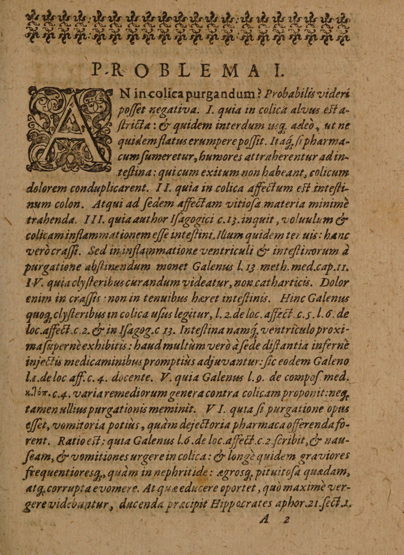 P it OBLEMA I. N in colica purgandum ? Probabilis videri poffet negativa. I. quia in co licti alvm efta- flriita: & quidem interdum ut^ adeo ^ ut ne quidem flatus erumperepofflt. It a^ (ipharma- cumfumer et ur, humores attraherentur ad in-* tefiina: qui cum exitum non habeant, colicum dolorem conduplicarent. II. quia in colica affectum efimtefli* num colon. Atqui ad fidem affectam vitiofa materia minime \ trahenda\ III. quiaauthor ifagogici c. 13. inquit, voluulum & colicam inflammationem ejji inteflinL Ilium quidem ter uis: hanc verbcrajfl. Sed in inflammatione ventriculi & inteflinorum a purgatione allinendum monet Galenus L ij meth. med.cap.ii. IV. quia cly fler ibus curandum videatur, noncatharticis. Dolor enim iri croffis: non in tenuibus haret inteflinis. Hinc Galenus quoq? cly fler ibus tp colica ufus legitur, Lz.de Im. affici.c.s. L 6. de foc.ajfett.cz*&inifagog.c 13. tnteflinanamfventriculoproxi- mapiper ne exhibitis: haud multum vero a/ede diftantia inferne inj'effis medicaminibus promptius adjuvantur:fle eodem Galeno la.de loc affle. 4. docente. V. quia Galenus l.g. de compafmed. k.Vt. c.4. variaremediorum genera contra colicam proponit tamen ullius purgationis meminit. VI. quiafi purgatione opm effit y vomitoria potius, quam dejett oria pharmaco offerenda fo¬ rent. Ratio esi; quia Galenus 1.6.de I0c.affettx.2fcribit, nau- featfty (fr vomitiones urgere in colica: & longi quidem graviores flrequentioresq^y quam in nephritide: agrosfy pituitofa quadam* atq( corrupta evomere. At qua educere oportet, quo maxime yer~ gere videbuntur ^ ducenda gracipit Hippocrates aphorai.fictj,. A z