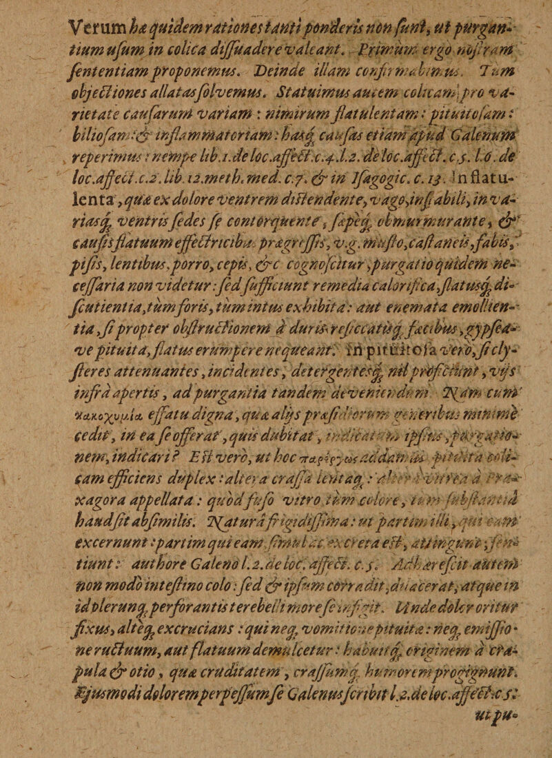ha quidem rationes tantiponderis nonfuni# ut purgan* itum ufumin colica diffuadere valeant.,Exin:um ergo nofiram fient enttamproponemus. Deinde illam conjnmabimm. Tum objeffiiones allatas folvemus. Statuimus amem colttampro va¬ rietate caufarurn variam: nimirum fiat ulentam rpituttoiamt liliofiamt(fi mfiammatcriam:ha*$ caufas etiam apud Galenum teperimus t nempe Itb.i.detpc.afibBic.^l.a. deloc.ajfifit. c.$. 1.6. de loc.ajject.c.2. lib. iz.meth. med. c.?\ (fi in Jfiagogic. c. ij. In flat u- len ta, qua ex dolore venirem diflen dente, vagpdnfiiabili&gt; in va¬ rias fi ventris[edes fi contorquent fiapefi obmurmurante % (fi' caufisfatuum effefifricibm pragrffts, v.g. mfffo, cafi an eis,fabis pifis, lentibus.porro, cepis, (fic cognofcuur purgatio quidem ne- ceffaria non videtur ifiedfufifictunt remedia calorifica fiat usfi di* fcutientiajumforis, tum mtus exhibita: aut e nemata emo liten-- ' ita fipropter obftrucfionern d duriis reficcatis fi facibus ygygfid* vepituita fatus erumpere nequeant, fil p 11 uir o jfa Ver oficly- fieres attenuantes, incidentes, detergentesfi miproficiunt, vijs infra apertis, ad purgantia tandem deveniendum Tgdm cuM’ WAKoxyyJ* effatu digna, qua alijsprfilerum generibus numme cedit\ in ea fie offer a?, quis dubitat, tndwattsffe ipfins^fWgatio- • nem, indicari? E Fi verb,ui hoc v&amp;tifyexaddainiM pitdira 'wHg eam efficiens duplex'altera crafja ierit a fi raher dvhWa a xagora appellata: quodffio vitro i um colore y tcm (iihfiattUd haud fit abfimilis. TSfaturdfngtdijfima: ut partem illi fit i eam excernunt ipartim qui eamfimul ac creta effi attingunt fin* tiuntauthore Galeno 1.2. de locfdjfffi. e. $1 Adharefiit atttefd non modo intefimo colo:fed (fi ipfum corradit fitl a cerat, atque m idpleruncp perforantis terebeih more fi infigit, linde doler oritur fixus&gt; dliefi excrucians t qui ne fi vomificae Pituita: neq? emijjio * neruttuum, aut flatuum demulcetur.»habuit fif originem a cra¬ pula (fi otio , qua cruditatem, craffiumj. humorem progignunt. BjusmodidoloremperpefiumfeGalcnusjcrmtlfielocfie^csi utpu*