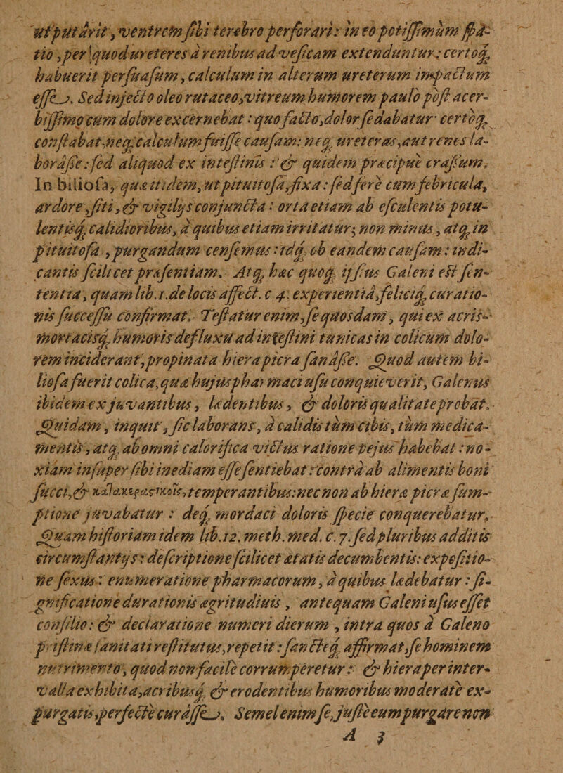 utputarit, ventrcfnfihi terebroperforari: ineo ponffimum ffd- tio ,per [quoduret eres d renibus ad veficam extenduntur; certofi^ habuerit perfuafum, calculum in alterum ureterum impacium effera, Sed injeci o oleo rut aceo citreum humorem paulo pcfi acer- bijfimg cum dolore excernebat: quo fatio,dolorfedabatur■ certcq, confla b a t,n e cl calculumfttiffe caufam: ncg, ur et er as putrent da¬ bor dfiefied aliquod ex inteflims quidempracipue irafium. In biiiofa? qua itukm,utpitmtofaflxa: fedfere cum febricula^ ardore fit i, (fi vigili) s conjuncta • orta etiam ab efculentis potu- lentis£ calidioribus ,d quibus etiam irritatur^ non minus, atquin pitmtoft , purgandum cenfimus :idq, ob eandem caufam: indi¬ cantis fc i licet prsfeniiam. Atq^ hac quoq, ijflus Caleni eftfin¬ ientiaquam lib.i. de locis affeti. c 4. experientia felicitf curatio¬ nis fucceffu confirmai Teftafur enim fe quosdam; quiex acris-- fhoriacwcp humoris defluxa adiniefiini tunicas in colicum dolo- fem inciderant,propinat a hier a pier a fandfie. fjjuod autem bi- liofa fuerit colica, qua hujUsphay maci ufu conquieverit, Galenus ibicem ex ju vantibus., Uden ttbus , & doloris qualitateprobat» fifuidam, inquit\fic laborans; d calidis tum cibis, tum medica¬ mentis, atq ab omni calorifica vi fias ratione tejm habehat: no ¬ xiam in fuger fibi inediam ejfefentiebat rcontrd ab alimentis boni fucctfr *^*v^(^}di$,temperantibus:necnon ab hierapicra fum-- ptione juvabatur : deq, mordaci doloris fp e cie conquerebatur jgjuam hiftoriam tdem liba2. meth. med. c. 7.fedpluribus additis circumflanti) $ r defcriptionefcihcet at at is decumbentis: expefltio- nefixus: enumeratione pharmacorum ,d quibus ladebatur:fi- gmficationie durationis agritudiuis, antequam Caleni ufus effiet conjiho: & declaratione numeri dierum , intra quos d Galeno p flina famtati reftitutm, repetit :fanctef affirmat,fe hominem nutrimento, quod non facile corrumperetur r (fi hier a per inter¬ valla exhibita,acribus q erodentibus humoribus moderate ex- purgatis,perfecfe curdJJLa* Semel emmfejufte eumpurgare non