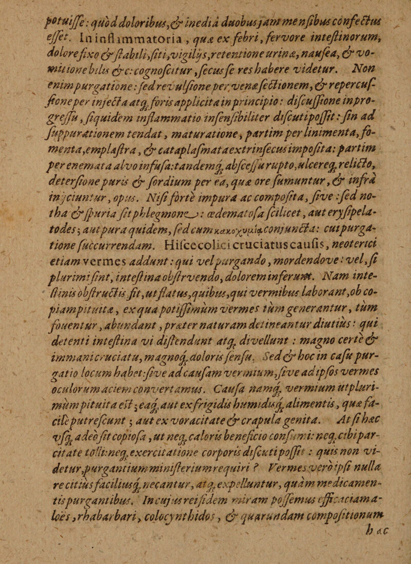 petmjfe; quod dolor ibus,(fi Inedia duobusjant menfibus confefttu ejfet, I n i n fl i m m at o r i a , qua ex febri, fervore inteftinorum, do lore fixo (fifiabtli,fiti,vigiljs,retentione urina, naufia, (fi vo¬ mit tone bilis (fie: cognofcttur ficusfe res habere videtur. Non enim purgatione :jed revulfione pertv ena feti ionem, (firepercufi fi on e per injefta atqfioris applicita in principio: difiujfione inpro- greffit y fiquidem inflammatio infienfibiliter dficutipojjit :fin ad fuppurationem tendat, maturatione, par tim per linimenta, fio- menta,emplafira, (fi cataplafmataextrinfecus impofita: partim per enemata alvo infufaitandemfi abfiejfu rupto, ukerecp relitio, deterfione puris (fi for dium per ea, qua ore(umuntur, (fi infra in\fiiuntur, opus. Nififorte impura ac compofita, five :fed no¬ tha (fi fiuria fitphlegmone^: cedematvfafithcet, aut eryfipela- todes5 autpura quidem, fed cum KciKoyyfi^ conjuntla: cui purga¬ tione [accurrendam. Hifcecolicicruciatuscaufis,neoterici etiam vermes addunt: qui velpurgando, mordendove • vel,fi plurimifint, intefiina objlr vendo, dolorem inferuaot. Nam inte- (Unis obfirutlis fit, ut flatus,quibus,qui vermibus laborant ,ob co¬ piampituita, ex qua potiffimum vermes tum generantur, tum fouentur, abundant ,prater naturam detineantur diutius ‘ qui detenti intefiina vi diflendunt atgp divellunt: magno certe (fi immani cruciatu, magno fi dolorisfin fu. Sed (fi hoc in cafie pur¬ gatio locum habet five adcaufam vermium five adtpfos vermes oculorum aciem convertamus. Caufa nam fi vermium ut pluri¬ mumpituita esi $ eafi, aut ex frigidis hiumidtsfi alimentis, qua fa¬ cite putrefiunt; aut ex voracitate (fi crapula genita. At fi hac vffi adeo fitcopwfa, ut necp caloris beneficio confimi: neq. abipar¬ cit at e tolluneqyxercitatione corporis difcuti pofifit: quis non vi¬ det ur,p urgantium minifieriumrequin ? Ver messuero ipfi nulla re citius facilius fi necantur, atp expelluntur, quam medicamen¬ tis purgantibus. In cujus rei fi dem miram poffimus efficaci ama- lots ,rh ab arbari, colocynthides, (fi epuar undam compojitionum v ' h ac