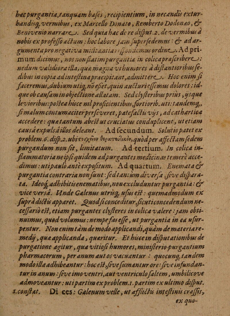 bandis^ vermibus, ex Marcello Donato, Remberto Dodonao, Benivenio narrare^. Sed quia hac de re dijput.2, de vermibus a nobis exprofeffo aSht m; hoc labore jam fuperfedemus * &amp; ad ar¬ gumenta Pro negativa militantia t fj undemus ordinem* A d pri¬ ni u m dicimus, nos non fatimpurgantia in cohcapraficribere^: nedum validior a illa, qua magna vihumores ddijlantwribusfi¬ dibus in copia adintefttnapracipttant,admitteret Hoc enim fi faceremus,dubium utife no efiet,quin aucluri e (fimus dolores; id- que ob caufam in obj effio ne allatam. Sedclyfleribusprius, ijsque levioribus :poffea hisce mlproficient ibus firtiorib. uti: tandemcp, fi malum contumaciterperfiveret,patefaff is vjs, ad cathart ica accedere: qua tantum ab eIt ut cruciatus conduplicent, ut etiam causa expulsa idos deleant. Ad fecundum. Solutio patet ex problem. 6. difi.2. ubi ro oV, quodper affectamfidem purgandum non fit, limitatum« Ad tertium. In colica in¬ flammatoria ne ip(i quidem ad purgant es medicinas temere acce¬ dimus : ut i paulo ante expofitum. Ad quartum. Enem at a &amp; purgantia contraria non funt: fedtantum diverfa ,five dt(para¬ ta. ideof adhibitis e nem at ibus, nenex eluduntur purgantia: &amp; vice versa. Unde Galenus utris % ufuseff: quemadmodum ex fuprd ditiis apparet. jpuodficonceditur,(icuticoncedendum ne- cefifarib esi, etiam purgantes clyfieres in colica valere :jam obti¬ nuimus, quod volumus: nempefas ejfi, ut purgantia in ea ufur- pentur. Non enim tdm de modo applicandi,qudm de materiare* medij, qua applicanda 3 quaritur. Et hisce m difiutationtbus de purgatione agitur, qua vitiofi humores, miniflerio purgantium pharmacorum, per anum aut os vacuantur .* quocunqx tandem modo illa adhibeantur .* hac efffivefuman tur orefive infundan¬ tur in anum :five imo ventri, aut ventriculo faltem, umbilicove admoveantur: utipartim exproblem.i.partim ex ultimo difput. x conflat. Di ees; Galenum velle, ut affiiclis inteflmis craffis&gt; ex quo-