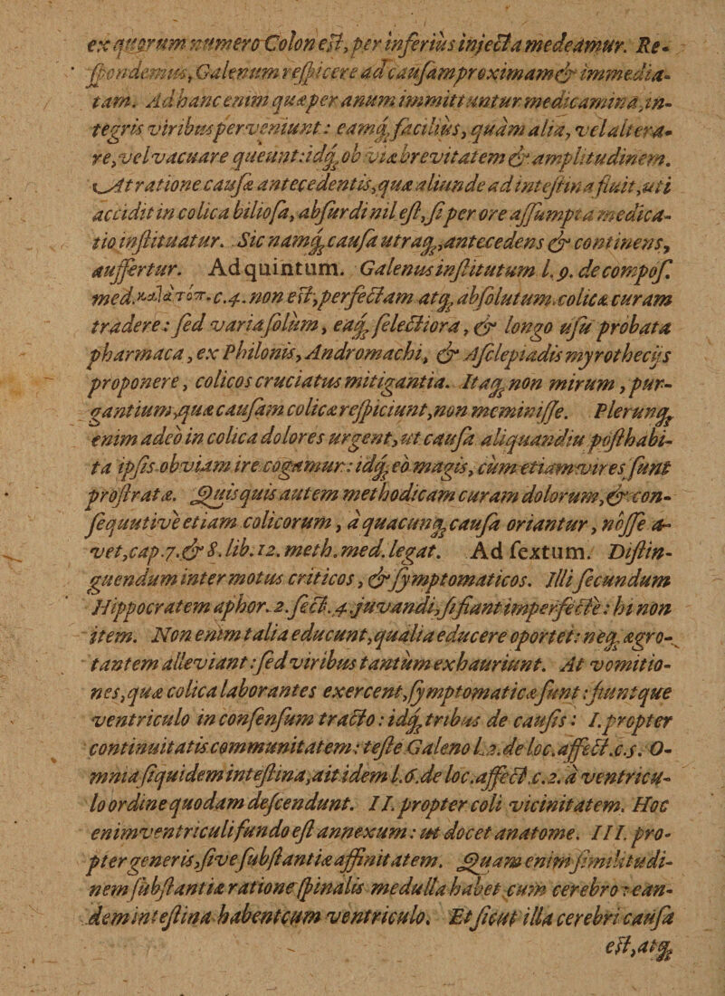 exqpyruffl numero Colon eft, per inferius injecta medeamur. Re - -fpondemm, Galenum reficere adcaufampre ximamefi immedia¬ tam. Ad hanc enim qua per anum, immittuntur, medicamina in¬ tegris viribus per veniunt.: eamcj facilius, quam aha, vel altera* re, vel vacuare queunt :idq, obviabrevitat em &amp; amplitudinem. i\^At ratione caufa antecedentis,qua aliunde adintejma fuit,mi accidit in colica biliofd, abjurdi nil efifper ore affumpt a medica¬ tio inf imatur. Sic namopcaufa utraqpantecedens &amp; continens, aufertur. Ad quintum. Galenus infumum l, p. decompof med. aaoK.c.#. non e Fi,per feclam atep abfolutum.cohca curam tradere : fed varia foIum, eaffeleBiora, &amp; longo ufu probata pharmaca, ex Philonis, Andromachi, &amp; Ajclepiadis myrothecijs proponere, colicos cruciatus mitigantia. Itagpnon mirum &gt; pur¬ gantium,quae aufam colica reficiunt, mn mcmimfje. Pleruntfe enim adeo in colica dolores urgent, ut caufa aUquandiu pif habi¬ ta ipfis obvidm ire cogamur: idfi eb magis, cumetiamviresfunt profirata. £juis quis autem methodicam curam dolorum, (fecon- fequutive etiam colicorum, d quacungp caufa oriantur, n bjfe ri¬ vet,cap.r.fr 8. lib.12. meth. med.legat. Ad fextum. Diftin- guendum inter motus criticos, &amp;fymptomaticos. iliifecundum Hippocratem aphor. 2. feci.4 juvandi,fi fiant imperfecte: hi non item. Non enim talia edmeunt, qualia educere oportet: neu. agro- tantem alleviant fed viribus tantum exhauriunt. At vomitio¬ nes, qua colica laborantes exercent,fymptomaticafunt:fiunt que ventriculo in confenfum traclo: idfi tribus de caufis: I.propter continuitatis communitatem: tefte Galeno La. de toc. affett.c.s. O- mma fi quidem int efiina, ait idem L 6. de loc.affecl.c. 2.d ventricu¬ lo ordine quodam deficendunt. II. propter coli vicinitatem. Hoc enimventnculifundo eft annexum: m docet anatome. III pro- p tergenerisfiv e fubflant ia affinitatem. jfluam enimfmiUtudi- nem fub flant i a ratione (pinalis medulla habet cum cerebro : e an- dem int eflwa habmteum ventriculo. Et ficut ilia cerebri caufa  eftf