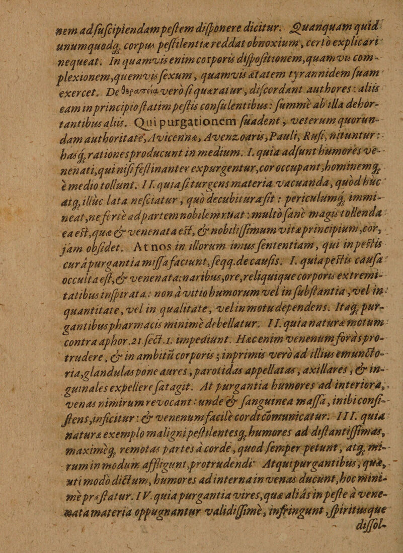 nem adfufcipiendampeftem difi onere dicitur, Jpuanquamquid unumquodq, corpuspef ilentia reddat obnoxium yccrto explicari nequeat. In quamvis enim coeperis difpojit tonem,quamvu com - plexionem,quemvisfexum, quamvis at at em tyrannidemfuam exercet.. De fof&amp;w&amp;cc vjerb.fiquarat ur, dtfcor dant authores: aliis eam m principio fiatimpefiis confit lentibus :fimme abilla dehor- t antibus altis. Qui purgationem fuadenty veterumquorun- dam author itate', A vicenm, Avenzoaris,Pauli, Rufi) nituntur t • rationesproducunt in medium. L quia ad/unt humores ve- - nenati,qui nififefi manter expurgentur,cor occupant,hominem % e medio tollunt . 11 qmaf turgens materia vacuanda , quod huc dtfilluc lata nefiiatur, quodecubuurafit: periculum fi immi¬ ne at,neferte adpartemnobilemntat: multo Jane magis t ollenda eaeihqua &amp; venenata esi, &amp; nobili [fimum vitaprincipium ,corf jam obfidet. A t nos in illorum imusfententiam, qui in pestis cura purgant ia miffafaciunt,feqq.de caufis. I• quia pellis cauja occuli aefi,efivenenat am ar ibus ^ore,reliquique corporisextremi¬ tatibus infimata: non d vitio humorum vel infubfiantia,vel in t quantitate, vel in qualitate, velw motudependens. It a % pur¬ gant ibus pharmacis minime debellatur* 11. quia natura metum contra aphorJtfetf.i. impediunt: Hac enim venenum foras pro¬ trudere , efi m ambitu corporis finprimis vero ad illius emunii0- ria,glandulas pone aures, parotidas appellatas, axillares in¬ guinales expellere fiat agit. Ai purgantia humores ad interiora,;, venas nimirum revocant: unde &amp; fangmnea ntajfi, inibiconfi - flens,inficitur: efi venenum facile cordicomunicatur. III. quia natur a exemplo maligni pe fident es ^humores ad dtflantijfimas9 maxmefy remotas partes d corde, quod femper petunt , at^mh ■ tum in modum affigunt,protrudendi At qui purgant ibus, qua, - ut i modo di&amp;um, humores ad interna in venas ducunt, hoc mini¬ me prsfi at ur. IV. quia purgantia vires, qua alias in pefte d vene- mat a materia oppugnantur validi (fime, infringunt fpiritmque , - dtjfiok