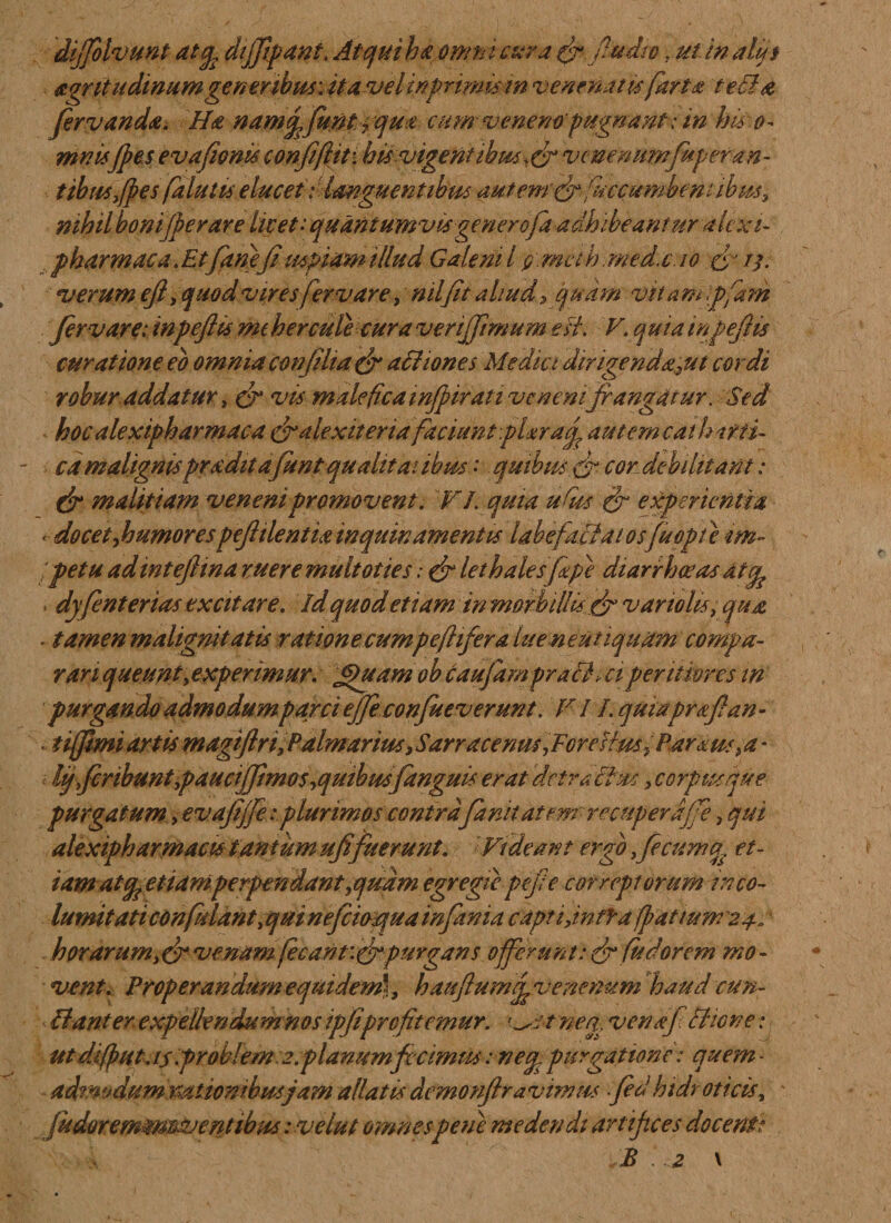 diffolvunt atcfe diffipant. At qui ha omni cur a fr.fiudio, ut inalijs acritudinumgeneribus, it a vel primum venenatu farta tecla fer v an da. Ha namffemt ? qua cum veneno’ pugnant; tn his o- mnisfies evafionis confifiit: htsvigent ibus, cr vcnenumfup er an- t ibus,fies falutu elucet: 'languentibus autem ffr /accumbent ibus, nihil bonifper are licet: quantumvis gener ofa adhibeantur alex i- pharmaca. Et fanefi uspiam illud Galeni l g: meih. med.c. io cj tj. verum efl, quod viresfervare, nilfit aliud, quam vitam Ipfam fer vare; inpeftis mt h er cule cura veriffemum est. V. quia mpefiis curatione eo omnia confilta &amp; affiones Medici dirigenda^ut cordi robur addatur, fr vis male fica mfpir at i venenifrangatur. Sed hoc alextpharmaca cfialexiteria faciunt plxracf au temcat hirti- ca malignispradit afunt qualitatibus : quibus &amp; cor debilitant: &amp; malitiam veneni promovent. VI. quia udus &amp; experientia - docet fio umor es peftilentia inquinamentis labefactatos fu opii im¬ petu adintejlina ruere multoties .* &amp; lethalesfepe diarrhoeas dttfc . dyfenterias excitare, id quod etiam in morbillis &amp; vanolis, qua *■ tamen malignitatis ratione cumpeflifer a lueneutiquam compa¬ rari queunt experimur. Jpuamob caufam prafih ci pentkres in purgando admodumparci effeconfueverunt. V / /. quiapraftan - tijfimi artis magiftri, Palmarius} Sarracenm PFGreHm^Parxm &gt; a * i lij fecnbunt paucijfimos iqutbusfanguis erat detractus, corpus que purgatum, evafiffeplurimos contra fanitatem' recuperdjfe, qui alexipharmacis tantum ufefuerunt. Videant ergo fecumu. et- iam atq? etiam perpendant,quam egregie pejie correptorum inco¬ lumitati confidant,qui neficioqua in fani a capti,intra fiat tum 24. horarum,fr venam fecant\&amp;purgans offerunt: &amp; fudorem mo¬ vent. Properandum equidem', hauflumf venenum haud cun- Hanter expellendum nos ipfiprcfitemur. osv neg venaf chone; ut difiut.is problem .2.planum fecimus: neu purgatione: quem- admodum nationibus jam allatis demonflravimus fed htdr oticis, * /udoremtmSJentibus: ve lut omnespene medendi artifices docent*