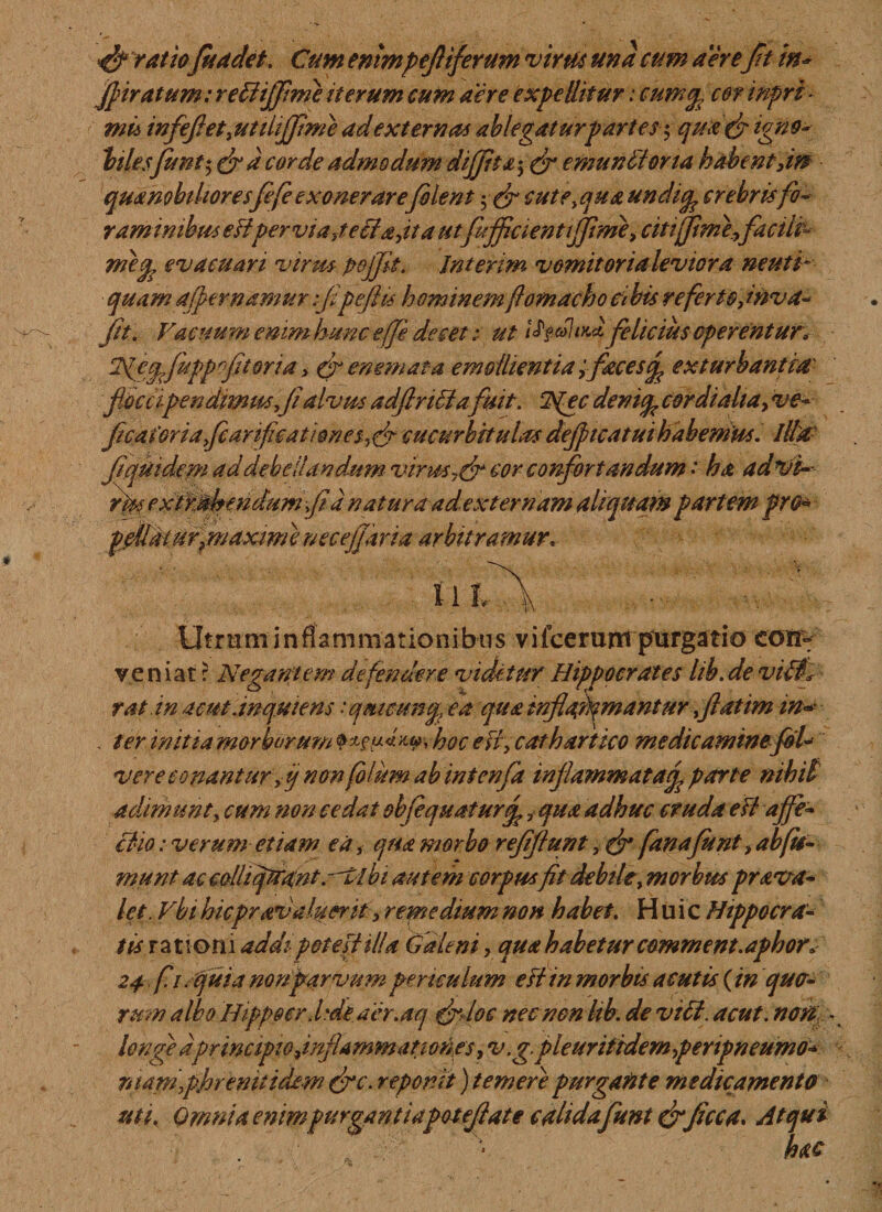 ratiofi a det. Cum enimpefliferum virus und cum aereft in* Jpiratum: rettijflme iterum cum aere expellitur: cumep cor inpri - mu infeflet} utihjflme ad externas ablegatur partes$ qua(fligno- hiesfiunt $ (fl a corde admodum dififiha^ (fl emunit orta habent,in qua nobilior esfiefe exonerarefilent cute^qua undiq, crebris fo¬ raminibus eFipervia,tetia,ita utfufiflcientififlme, citiffiimi,facile metp evacuari virus, pojjit. Jnterim vomitoria levior a neuti- quam aper namur flpefiis hominem fiomacho Cibis referto Jnva- M Vacuum emmhunc e(Je decet: ut felicius operentur* T^e^fuppoftorta, &amp; enem at-a emollientia ;fieces(p exturbantia fi.occipendimmfl alvus adfinttafuit. NPc dentcp cor dialia, ve- flcaForiaficarifcationeSyflfl cucurbitulas deflncatui habemus. Illa' ft quidem ad debellandum virus 7(fl cor confortandum • ha advi- riss extfj^fimdumfid natura ad externam aliquam partem pro* ppUat ur}maxim i necejjaria arbitramur. \ i *T\ Utrum i n fiam mationi b tis vi icerunt purgatio con- veniat: Negantem defendere videtur Hippocrates lib.de viti* rat.in acut dnqutens iqfmcunty, ea qua inflammantur,fatim in* . ter initia morborum^ hoc e fi , cathartico medicaminefol* vere conantur yij non filum abintenfa inflammat aop parte nihili adimunt, cum non cedat obfequaturf ,qua adhuc cruda e Fi affe¬ ctio : verum etiam ea, qua morbo reffiunt, (fl fanafiunt, ab fie¬ nt unt ac colhqtraint. it bt autem corpusfit debile, morbus prava- let. Vbi hicprav aliter it, remedium non habet. Huic Hippocra¬ tis rationi addi potest ilid Galeni, qua habetur comment.aphor* 24 fi/quia nonparvum periculum eFt in morbis acutis (in quo- rmn albo Hippoerd'de aer.aq (fldoc nec non hb. de viti. acut. non - longe dprincipiodnflammanones, v.gpleurifhdem pertpneumo- niamphremtidew (fle. reponit) temere purgante medicamento uti. Omnia enimpurgantiapoteflate calidaflunt (flficca. Atqui hac