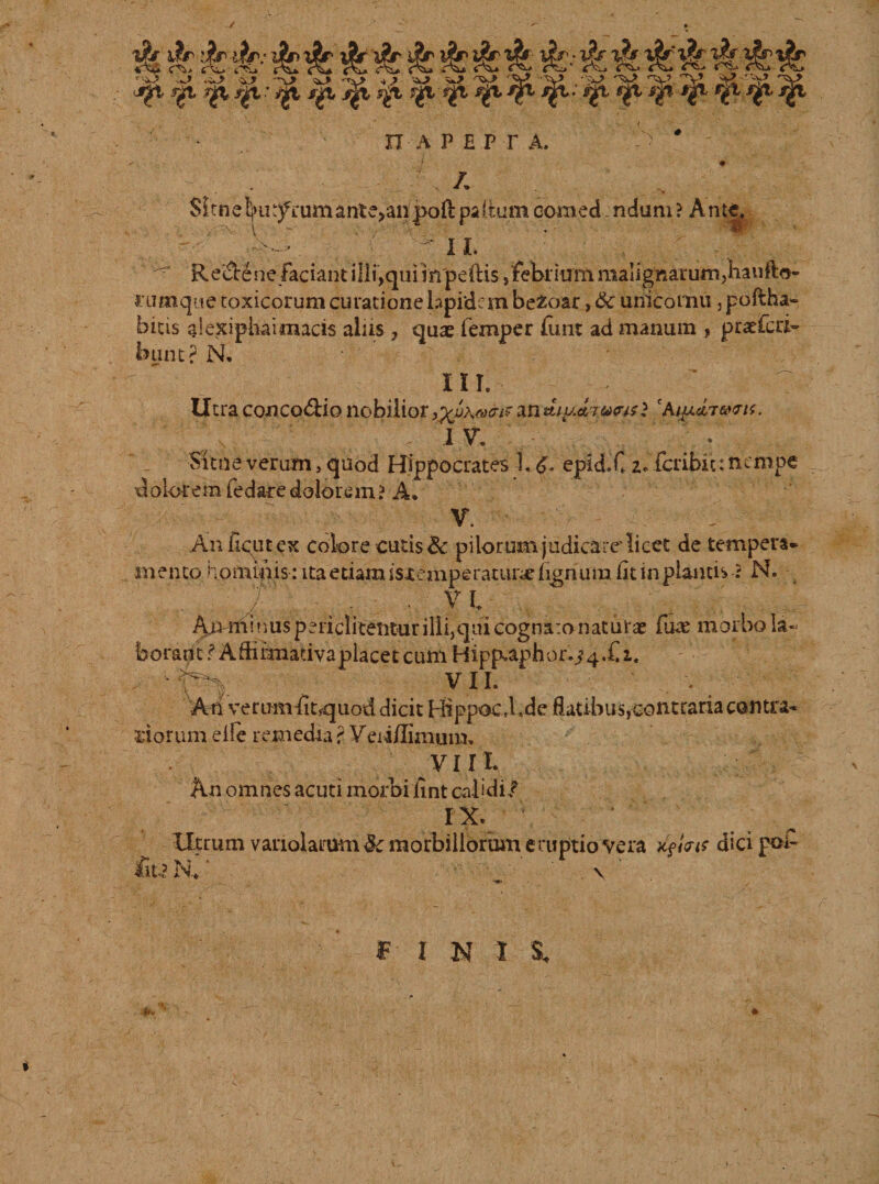 k k k k kkk k kkkk kkkkkkkk ^ .w&gt; .^&gt; &lt;U.&gt; -V -*J&gt; -&gt; ^&gt; V V ?■*-&gt; V ,*V '^Y! -^ 'Yi V ^ft Jgt Jjft jjft: ygt i^L jgi s£t •' ^ ^ ^ ^ ^ n APEPr A, ✓ . ' ■ / : • A Sltne^ti^iumantejanpoftpa(tumoomed ndum? Ante.  ' V'w ' - II. ^ Recte ne faciant illi,qui in pedis, febrium malignarum,hanfto- rumque toxicorum curatione lapidem befcoar, &amp;c unicoinu, poftha» bitis aiexiphaimacis alus , quae femper lunt ad manum , praeferi- buntPN, m. ^ v . ' 7 Utra concoctio nobilior ^A^r an diga,ivwl 'AipJbi&amp;vit. ' ' 1 V' .■ * Sitneverum, quod Hippocrates 1. epid.C 2. feribie:nempe dolorem fedaredolorem? A. V. Anfiqutex colore cutis &amp; pilorum judicare'licet de tempera» mento hominis: ita etiam isremperatune lignum iit in plantis -? N. v\ ■:/’ ^ /■ . ■ vi Am-minus periclitenturilli,qui cognaro naturae fure morbo la¬ borant / Aftilmativaplacet cum Hipp^aph0^4X1. VII. An verumfit^uod dicit Hippocd.de flatibus,contraria contra, siorum elle remedia ? Veii/fimum. VIII. Kn omnes acuti morbi fint calidi/ IX. \ - ‘ “ ‘ t Utrum vanolamm &amp; morbillorum eruptio vera xfint dici pol- Iit.3 R * \ ' I N I -**'
