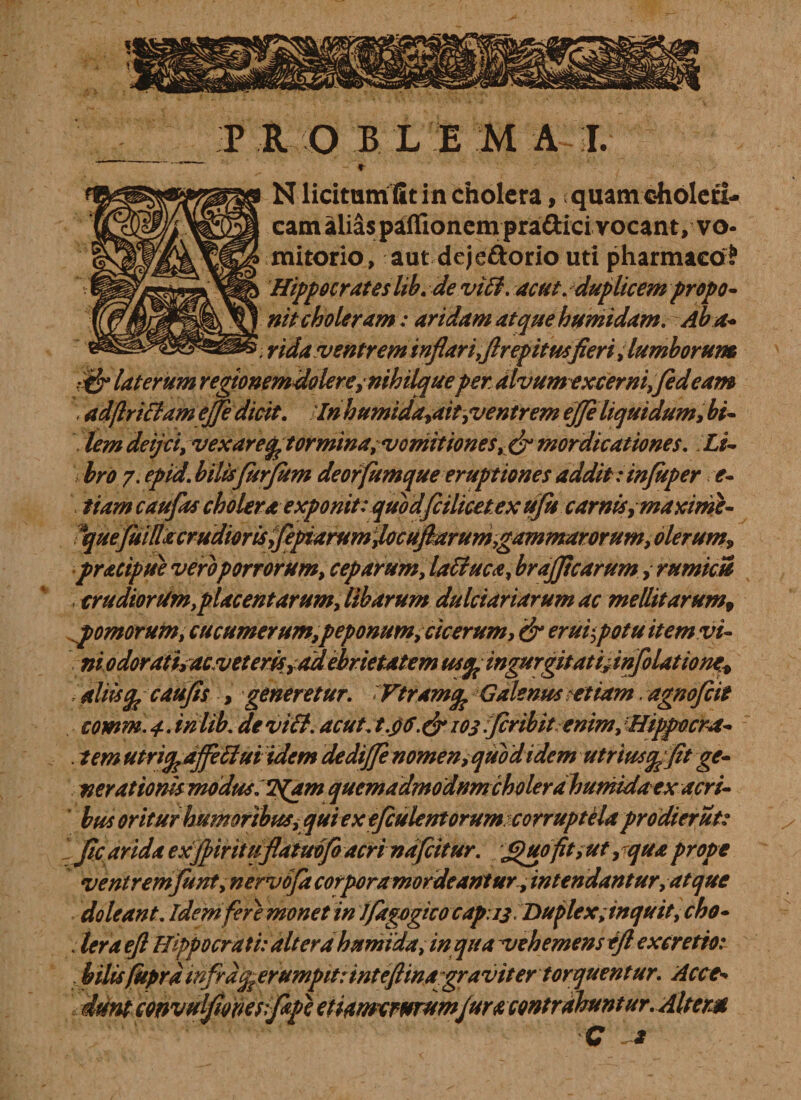T P R O B L EMAI. N licitum fit in cholera, quamcholeti- eam alias paffionem pra£lici vocant/ vo¬ mitorio, aut dejeftorio uti pharmaco? Hippocrates lib. de vidi. acut. duplicem propo¬ nit choleram: aridam at que humidam. Ab a• 'mda ventrem inflari,firepitusfieri,lumborum laterum regtonemdolere,nihilqueper alvumexcerni,fed eam \ adftriHameJfe dicit. In h umida,ait,ventrem ejjeliquidum, bi¬ lem deijciy vex arentor minayVomitioneSy &amp; mordicationes. Li¬ bro 7. epid. bilisfitrfitm deorfumque eruptiones addit: injuper e- tiam caufias cholera exponit:quodfiilicet.ex ufu carnis,maxime- Ique(uillacrudiorisyfepiarumjocufiarum,gammarorum, olerum* pracipue vero porrorum, ceparum, laffiuca, brajficarum, rumicU , crudiorum,placentarum, libarum dulciariarum ac mellitarum, xpomorum, cucumerum,peponum, cicerum, &amp; erui',potu item vi¬ ni 0 dorathacv et erisr ad ebrietatem us$ ingurgitati* inflatione* aliiscaufis , generetur. Vtramq\ Galenus etiam. agnofeit comm.4.inlib. devitt. acut^t.$G.&amp; 103 firibit enim, Hippocra- . tem utricp ajfetlui idem dedifje nomen, quod idem utriusqffit ge¬ nerationis modus, *JS(am quemadmodnmcholerdhumidaex acri¬ bus oritur humoribuSi qui ex efeulentorum corruptelaprodierut: IJic arida exfiiritufiatmfo acri nafeitur. ^uofit,ut,qua prope ventremfunt, nervo/a corporamordeanturintendantur, at que doleant. idem fere monet in J/agogicocap 13 Duplex;inquit,cho- . lera eft Hippocrati: altera humida, in qua vehemens tft exeretio: Mlis(itprdmfrd^erumpit:intefiina graviter torquentur. Acce¬ dunt convulfionesifape etiamerurumfur a contrahunt ur. Altem C *