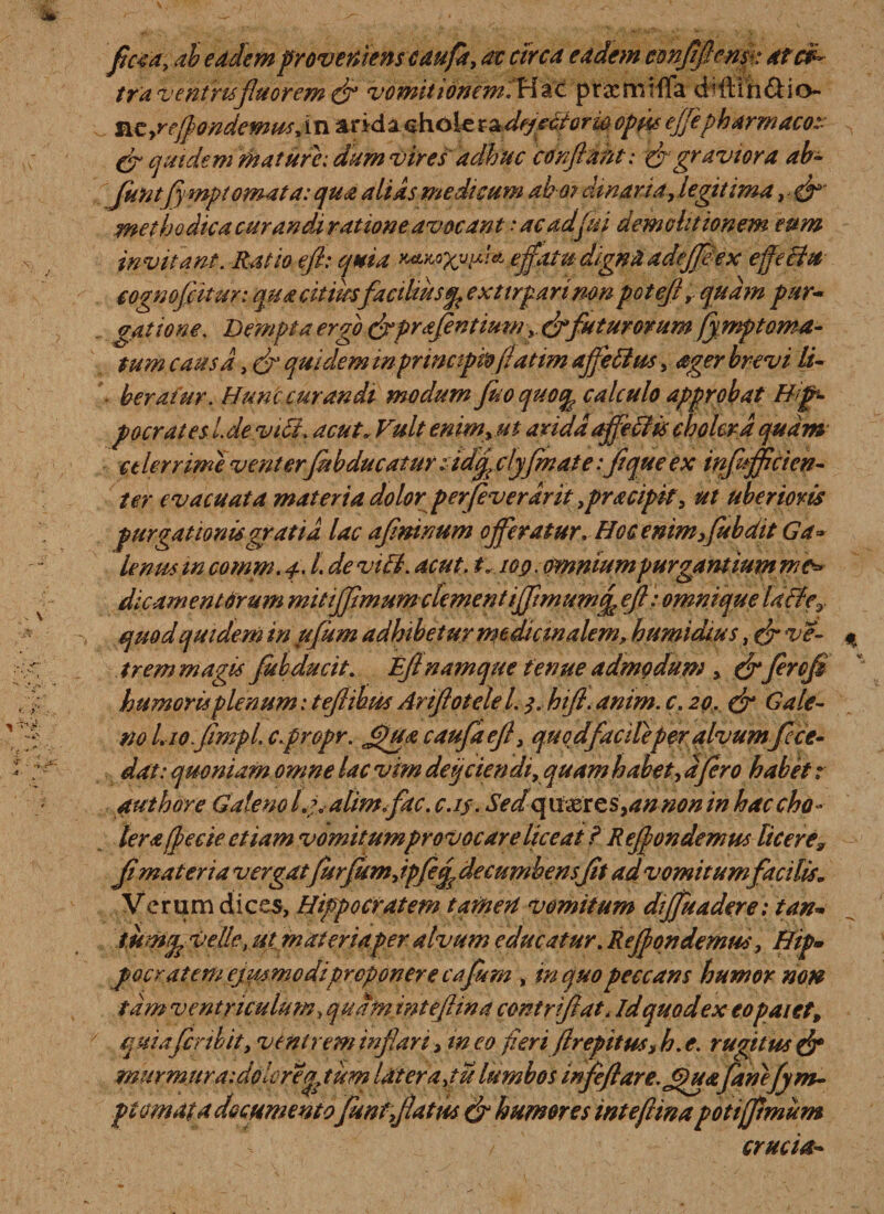 ficta, ab eadem proveniens caufa, at circa eadem confifemk atc$~ tra ventris fluorem &amp; vomitionem.Wac prxmiffa dfftlh&amp;io- ntyrefiondewusji n and a chole x^dejectorw opus ejjepharmaco:: Cr quidem mature: dum vires adhuc confiant: Agraviora ab- funtfymptomata: qua alias medicum ab o? amari a, legit ima, &amp; methodica curanda ratione avocant •* ac ad fui demolitionem eum invitant. Ratio e/i: quia effatu digna adejfeex effecht cognofiitur: qua citius facilius$ exttrparimn potefl, quam par'&lt;* gattone. Dempta ergo (Aprafentimn(Afuturorum fymptoma- tum causa, A quidem in principio fatim affeftus, ager brevi li¬ beratur. Hunc curandi modum fuo quotfe calculo approbat Hip¬ pocrates l. devi fi. acut„ Vult enim, ut arida affeftis cholera quam celerrime venter fubducatur ndfi clyfinate:flqueex infufficien- ter evacuata materia dolor perfeverdrit ,pracipk, ut uberioris purgationis gratia lac afininum offeratur. Hoc enim,fub dtt Ga¬ lenus tn comm. f. /. devi fi. acut. i« lop. omnium purgant iunt me* dic ament Orum mitijfimumdement iffimuM^ eff: omnique laffe0 quod quidem in ufum adhibetur medicinalem, h umidius, A sc¬ irem magis Jub ducit. EJt namque tenue admodum , (fiferofl humoris plenum: teflihus Arifiotelel. hifi. anim. c. 20. (A Gale¬ no Lio.jimpL c.propr. Jfua caufaef, quqdfacileperalvumffce¬ dat: quoniam omne lac vim dei/ciendi, quam habet, a fero habet: authore Galeno l.yalimffac. c.if. Sedquxscs,annon in hac cho¬ lera fiecie etiam vomitumprovocare liceat F R efiondemus liceres fi materia vergatfurfumjpfefi decumbensfit ad vomitumfacilis. Verum dices, Hippocratem tamen vomitum diffuadere; tan- tuwfcvelle, ugmateriaper alvum educatur. Refiondemus, Hip» pocratem ejmmodiproponere caflum , in quo peccans humor non tam ventriculum, quam intefiina contrifiat&lt; idquodex eopaiet, qmafiribit, veni rem inflari, ineo fieri firepitus,h.e. rugitus (A mur mitra: doler eg^tum Ut er apii lumbos infeftare.Jpuafanefym- pi ornat a documentofuntflatus (A humores intefiina poti (fimum crucia-