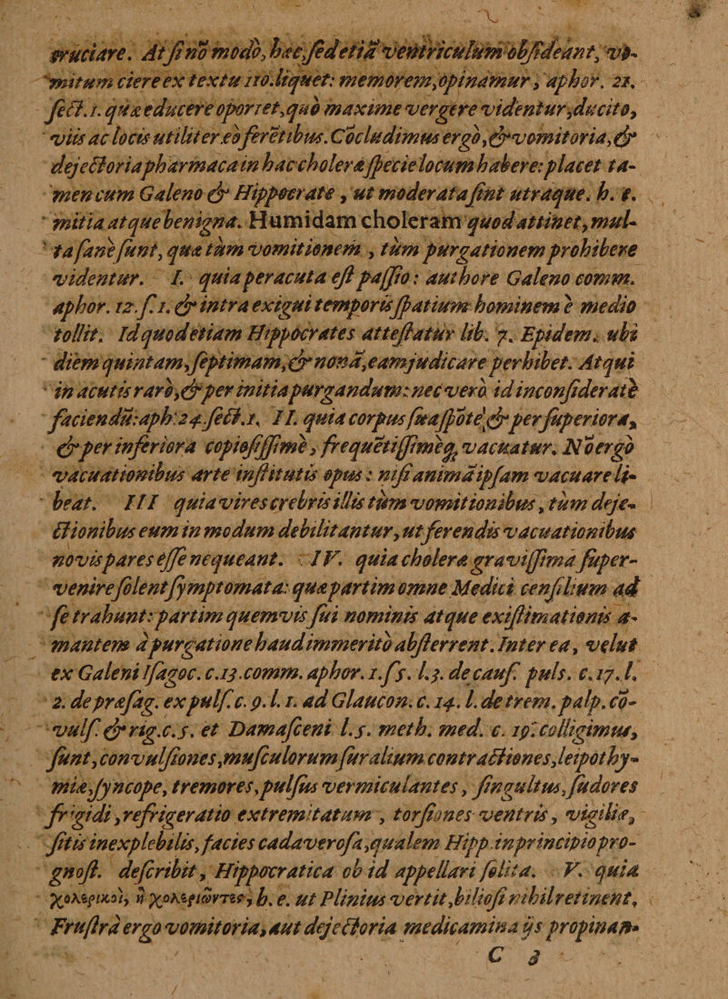 cruciare. Atfi no modoy hacfidetia ventriculum ohJideanty vo¬ mitum ciere ex textu no Jtquet: mem orem i opinamur&gt; aphor. 21. Jeci. 1. qua educere oponet.qub maxime vergere videnturyducitoy viis adoris utiliter.eofer et ibus. Cocludimus ergo, drvcmitoria, &amp; dejelioriapharmacum hac cholerafpecielocum habere:placet ta¬ men cum Galeno &amp; Hippocrate, ut moderat afint utraque. h. e. mitia atque benigna. Humidam choleram quod attinety muU ' ta fane funt, qua tum vomitionem , tum purgationem prohibere videntur. /. quia peracuta ejl pafjio: authore Galeno comm* aphor. 12.fi. dr intra extgui t emporisJp at ium hominem e medio tollit, Idquodetiam Hippocrates attejfatur lib. 7. Epidem. ubi diem quintam,fept imam nonanam] udi care perhibet. Atqui in acutis raroper mitiapurgandum::nec vero idinconfiderate facienduiaph'24..feri.i\ 11. quia corpus fuaJpote\&amp;per fuperiora% &amp; per inferiora copi&amp;fijfime y frequetiffime^ vacuatur. No ergo vacuationibus arte infiit ut is opus: nifianima ipjam vacuare li» beat. III quia vires crebris illis tum vomitionibus, tum deje- Hionibus eum in modum debilitantury ut ferendis vacuationibus novispares ejfe nequeant. IV. quia cholera gravijftmaJuper- venirefilentfymptomata: quapartim omne Medici cenfihum ad fe trahunt:partim quemvis fui nominis atque exijlimationis a- mantem apurgatione haud immerito abjierrent. Inter ea, velut ex Galeni ifagoc. c.13.comm. aphor. i.fs. 13. decaufi puls, c. 17. I 2. deprajag. expulf.c. 9.1. /. ad Glaucon. c. 14. L detrem.palp. co- vulf&amp;ng.c.s. et Damafieni l.s- meth. med. c. 19. colligimusy funty convulfiones snufculorumfur altum contraBionesJeipothy- miajyncope, tremores ypuljics vermiculantes, fingidtmfiudores frgidiyrefrigerat 'to extremitatum , torfiones ventris, vigilia3 Jit is inexplebilis, facies cadaver oft ^qualem Hipp.inprincipiopro- gnoft. deficribit, Hippoxratica cbid appellari folii a. V\ quia. i-ypK&amp;ttSmoi h. e. ut Plinius vertit Jiliofi nihil retinent, Fruftrd ergo vomit oria, aut dej erit oria medicamina ijs vropman* C 3 ■ .