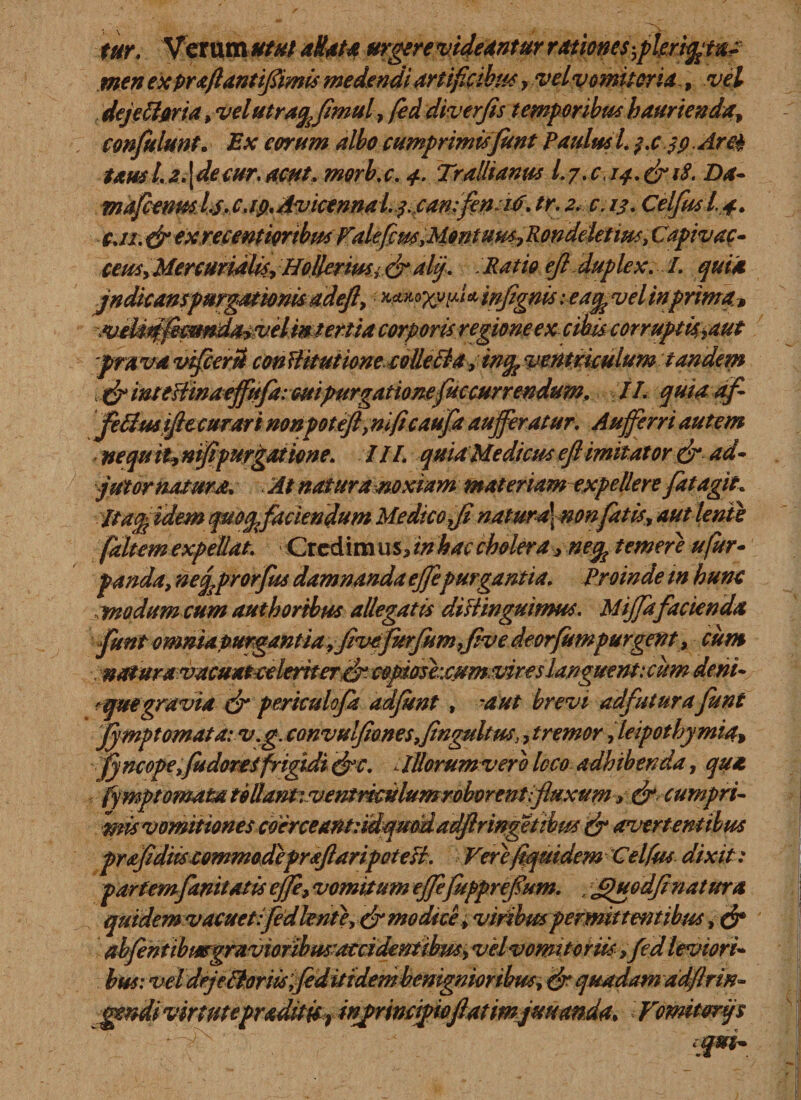 tur. Veram#/*/ aHat* urgere videantur rationes*,pkriq/tat men ex prajlantifimis medendi artificibus y vel vomitoria -, vel dejeci oria, velutraqfmul, fed diverjis temporibus haurienda, conjulunt. Ex eorum albo cumprimis funt Paulus l. /.cjp.Are* tausl.2.\decur.acut.morb.c. 4. Trallianus I.7.C&lt;14.&amp; 18. Da- maficenm/j. c.ip.Avicennal. ycanfeniO. tr. 2. c.13. Celfusl.4. cji. &amp; exrecentiortbm ValefimMontuus^Rondeletim, Capivac- ceuSyMercuridlis, Holleriusi&amp; ali/. - Ratio ejl duplex. I. qui* jndicanspurgationis adejl&gt; * infignis: ea^vel in prima, ^vtd^fm^dmvtimtemacorporisregioneex-ctbis-corruptkiaut prava vifcerU con Hitutione colleBa, in% ventriculum tandem &amp; intefiinaeffufaieuipurgationefuccurrendum. II. quia af fetiusjftccurari nonpoteft,nificaufa auferatur. Auferri autem nequ it, nifpurgatione. III. quia Medicus eft imitator &amp; ad- jut ornatura. . At naturamxiam materiam expellere fatagit. It ac*fidem quoqfaciendum Me dico fi natur*\nonfatis, aut lente faltem expellat. Ciebim us, in hac cholera , ne% temere ufur- panda, nefprorfm damnanda efepurgantia. Proinde in hunc .modum cum authortbus allegatis ditiinguimus. Mifa facienda funt omnia purganti a, fivfurfumfve deorfumpurgent, cum natura vacuatcelerneref cQpioshcumvires languent: cum deni- * quegravia tfr periculofa adfunt, -aut brevi adfuturafunt jfymptomata: v.g. convulfionesfngultm\, tremor feipothymia&gt; fyncopefudoretfrigidi efe. lUorumvero loco adhibenda, qu* fymptornata tollant: ventriculum roborent;fluxum, &amp; cumpri¬ mis vomitiones coerceantndqmdadfiiringetibus &amp; avertentibus prafidtiscommodefraftaripoteti. Verefiquidem Celfm dixit: partemfanitatis efe, vomitum efefupprefum. , Jpuodftnatura qutdemv acuet:fed lente, &amp; modice, viribm permittentibus, &amp; abfentibmgravioribusratcidentibw, velvomitoriis ,fed leviori¬ bus: vel deje tioriisfedit i dem benignior ibus, &amp; quadam adftrin- gyndi virtutepraditisr injprmipiojlatimjuuanda* Vomitori/s equi-