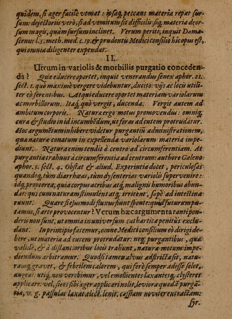 quidem, fi agerfacite vomat: ipfafepeuans materia repat fur* fum: deje Horiis vero, fi ad vomitumfit difficilis fi^materia d$or* fum magis, quam fur fum inclinet. Verum periti, inquit Dama* fcenus Is. mcth. med. c. ip:&amp;prudentisMedici confilio hkopus efi&gt;&gt; quiom, enterexpt IL&lt; Utrum in variolis &amp; morbillis purgatio concedeai- da \ educere oportet, inquit venerandus fenex aphcr. 2T. feti, 1. quo maxime vergere videbuntur&gt; ducito: vijs ac locis ut iit* ter eoferentibus.. ^Atqui educere oportet materiam vario larum ac morbillorum.. ltaf£ quo vergit, ducenda; Vergit autem ad ambitum corporis., fatura ergo motus promovendus: omnifa cura &amp;ftudio in id incumbe dum,utforas ad cutem protrudatur. Hoc argumetum inhiberevidetur purgant m adminiftrationem, qua natura conatum in expellenda variolarum materia impe¬ diunt:, Tuatur a enim tendit acentro ad'circumferentiam. At purgantia trahunt d circumferentia ad centrum: authore Galeno&gt; dphor.s. feti. 4. ohfiat &amp; aliud. Experintiadocety periculofts quando % tum diarrhoeas, tum dyfenterias variolisfitpervenire: idfcpropterea; quia corpus acribus At% malignis humoribus abun¬ dat: qui cumnaturamjiimulentatcfe irritent, fpead inteHina ruunt: j&gt;)uarefiejusmodifiuxuffiuntjfonteiquidfuturumpu-* tamrnfiarte provocentur ? Verum hsecargumenta/^/^»- dem non fient; ut omnia in univerfum catharticapenitus exclu¬ dant: Inprimiptofatemur 7omne MediciconfiltWH eodirigide* here , ut materia ad cutem protrudatur: ne% purgantibus 9qua valide, &amp; d dijlantioribus locis trahunt, natura motumimpe* diendum arbitramur: fpmdfitamenalvus adflritfafit, natu* ramfgravet r &amp; febrilem calorem, quiferefemperadeffefilet,, augeam Htiifnon verebimur,vel emollient esldxantesq^dyfieres applicare: vel,fieosfibi ager applicari nolit, levio ra qmda purga- gpajjulaslaxat.elek.lfflit:cafftam mvmreuirstdam: