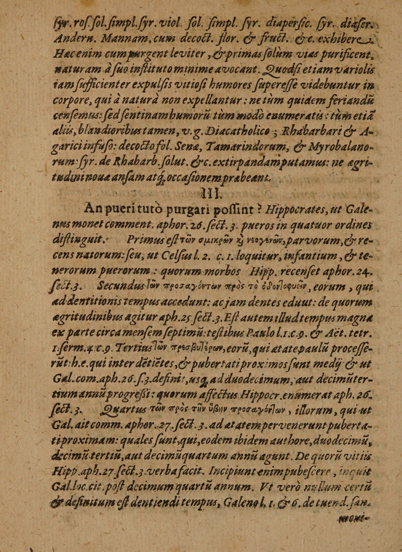 /Jr. rofifiolflmplfiyr. vici flol. fimpl. fir. diaperfic. /yr. diafler. Andern. Mannam, cum decott. flor. &amp; firuft. (fle. exhiberet Hac enim cum purgent leviter, cflprimasjolum vias purificent* naturam afluo infiitutomtnime avocant. £)uod(ietiamvdriolis iamflufficienter expulfls vitiofi humores fluperejfle videbuntur m corpore, qui d natura non expellantur: ne tum quidem feriandis conflem m:fle dfient inamh umoru tum modo enumeratu :tum etia aliis, blandioribus tamen, v.g. Biacatholico $ Rhdbarbari &amp; A- garici mflufi: decolloflol. Sena, Tamarindorum, &amp; Myrobalano~ rumflyr. de phabarbflolut. &amp;c. extirpandamputamm: ne agri- tudimnoua anflam at&lt;y, occaflonemprabeanL T* An pueri tuto purgari poffint ? Hippocrates, ut Gale¬ nus monet commem, aphor. zti.fecf. 3. pueros in quatuor ordines diflinguit.* Primus efltw a^m^Zv &gt;y noyivZvyp arvorum re¬ cens natorumfleu, ut Celjusl. z. c. 1. loquitur, inflantium, &amp; te¬ nerorum puerorumqmrum morbos Hipp. recenflet aphor. 24. flsB.3. SecundusJ&amp;v 'rfoj&amp;ywjav Trfos to odovlo^uZv , eorum &gt; qui ad dentitionis tempus accedunt: acjam dentes eduut: de quorum agritudinihus agitur aph.z$ fleB.3. Eft autem tUudtempus magna esc parte circa menflemfeptimuiteftibm Paulo Lt.c.p. &amp; Aet. tetr. 1 firmae.9 Tertius^ ecru&gt; qui atatepaulu procejje- ruth.e.qui inter detietes ,&amp;puber tatiproximosflent medtj &amp; ut Gal. com.aph.z 6fl$.definit yusfy ad duodecimum; aut decimuter- tium armuprogrefli: quorum affeBus Hippocr.enumerat aph. zK feli. ?. Quartus 7&lt;w ^foYrw/ v&amp;iy n?o&lt;r&amp;yaf]av, illorum, qui ut Gal. aitcomm. aphor .zyfleB, 9. ad at at em perveneruntp uberta- tiproximam: qualesflunt,qui,eodem ibidem authorefimdccimu% ckcimuterttu, aut decimu quartum annu agunt; De quoru vitiis HtpP. aph. z jflecl.; verbafacit. Incipiunt enimpubefiere, in ruit Gallae dt ,pofi decimum quartu annum. Vt vero nulkmcerm &amp; definitum fi dentiendi tempust Galeml t&lt; &amp;6. de tuend. fiw*