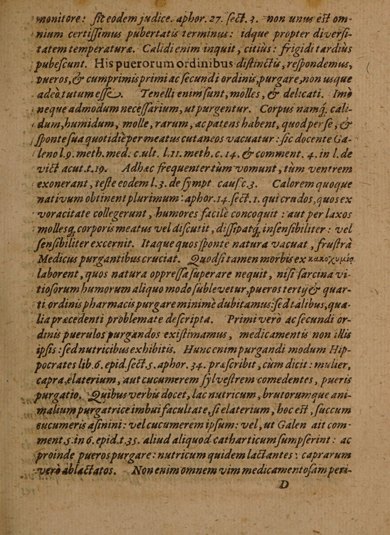 monitore: fi eodem judice; aphor. 27. feB. 1. -non unu* est om - nium certijjimus pubertatis terminus: idque propter diverfi- tateni temperatura. Calidi enim inquit, citiusfrigidi tardius ipubefcunt. His puerorum ord ini bus di fimetis, refpondemus, / vuerosfj* cumprimis primi ac fecundi ordinispurgare,non usque adeojutum effij. Tenelli enimfunt, molles, &amp; delicati. Imo &lt; neque admodum neceffarium, ut purgentur. Corpus namq, cali- (dumjouniidum, molle, rarum, ac patens habent, quodperfe j Jpontefua quotidieper meatus cutaneos vacuatur :fi docente Ga- ^ / leno l.9. meth. med. c.ult. L ii. meth. c. 14. &amp; comment. 4. in l. de viB. acuta\ ip. Adhac frequentertum~vomunt, tum ventrem i exonerant ytejle eo dem i. 3. defympt caufc.3. Calorem quoque nativum obtinent plurimum '-aphor.14.feci. 1. qui crudos ,quo sex voracitate collegerunt, humores facile concoquit 1 aut per laxos ‘ mollesep corporis meatus vel difeutit, dijjipat% infenfbtliter: vel fenfbiliter excernit. Itaque quos(ponte natura vacuat ,fruftrd / Medicus purgantibus cruciat, £&gt;uodJitamen morbis ex laborent, quos natura opprejfafuperare nequit, ntfi farcinavi- tioforum humorum aliquo mode fublevetur,pueros tertij&amp; quar¬ ti ordinis pharmacis purgare minime dubitamus fed talibm,qua- liapracedenti problemate deferipta. Primi vero ac fecundi or¬ dinis puerulos purgandos exifiimamus, medicamentis non illis ipfis :fed nutricibus exhibitis. Hunc enim purgandi modum Hip¬ pocrates lib.6. epidfeB.s. aphor. 34. prtferibit, cum dicit: mulier, capra,elaterium, aut cucumerem JjlveJlrem comedentes, pueris purgatio. Jjtuibus verbis docet, lac nutricum ybrut orum que ani¬ maliumpurgatriceimbuifacuUatefielaterium ,hoc efl, fuccum cucumeris ajinini: vel cucumerem ipjitm: vel, ut Galen ait com - ment.s-in 6. epid.t.js- aliud aliquod Catharticumfumpferwt: ac proinde puer os purgare: nutricum quidem laciant es \ caprarum .'veriabUtfatos. Non enim omnem vim medicamentofimperi-