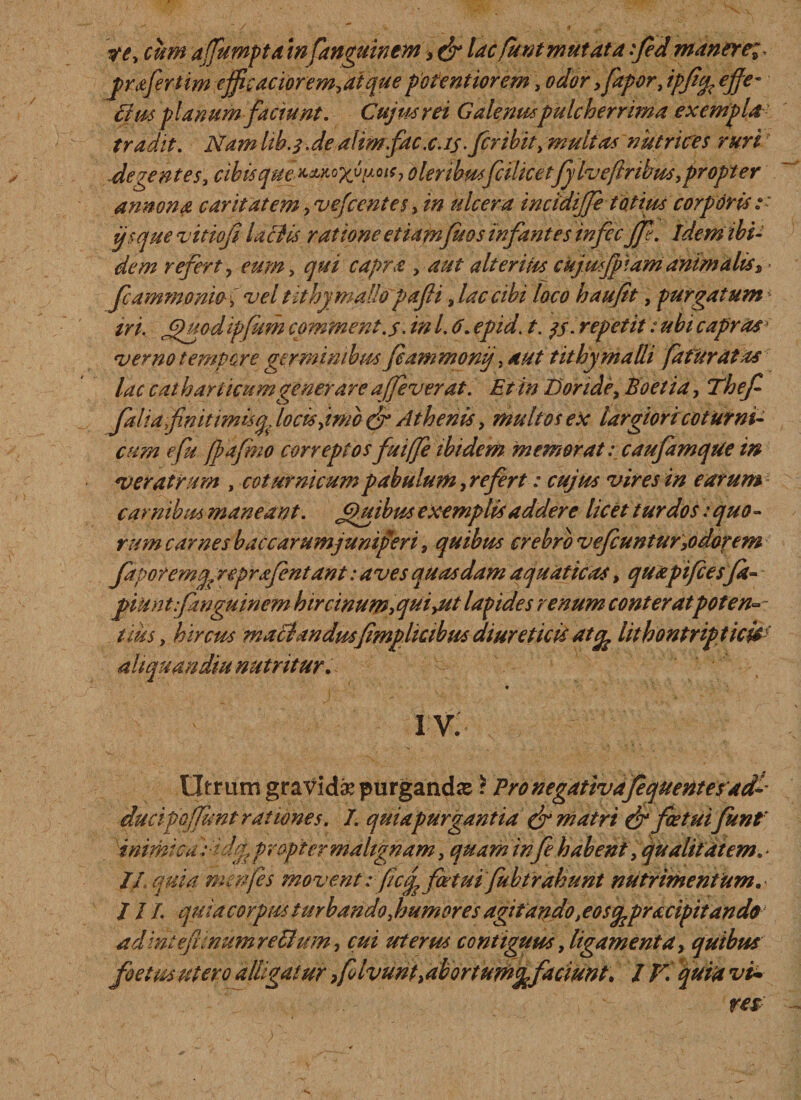 re, cum afumptamfanguinem &gt; &amp; lac fu nt mutat a fed manere;* pprafertim ejfieaciorem,aique pofentiorem, odor &gt;faporJpJicfc e'ffc- Eius planum faciunt. Cujus rei Galenuspulcherrima exempla tradit. Nam Ub.qJe alirnfac. c. is .fer ibit, multas nutrices ruri -degentes, cihisque^^yji^h oleribusfcihcetfj lveftnbus,propt er annona caritatem, vefcentes, in ulcera incidijfe totius corporis:: ijsque vttiofi laciis ratione etiafnfit os infantes tnfecjp. Idem ibi¬ dem refert, eum, qui capra , aut ait eritis ckjutfpiam animaliss fcammonio i vel tlthymallopafii, lac cibi loco haufit, purgatumi iri. Jjfuodipfum comment. $. in l. 6. epid. t. qj. repetit: ubi capras* verno tempore germinibus fiammonij, aut t it hy malli fatur at as lac cathar licumgenerare ajfeverat. Et in Doride, Boet ia, Thef- falia fnitimisq, locis fimo &amp; Athenis, multos ex largiori coturni¬ cum e fu fpafmo correptos fu iffe ibidem memorat: caufamque in veratrum , coturnicum pabulum, refert: cujus vires in earum carnibus maneant. Jjiuibus exemplis addere licet turdos: quo¬ rum carnesbaccarumjuntperi, quibus crebro vefcuntur,odorem Japoremu? reprafentant: aves quasdam aquaticas, quapifcesfa- jpiHntfanguinem hircinum,quiyUt lapides renum conteratpoten- tiits, hircus maciandusfmphcibus diureticis ate^ hthontripticis ait qu an diu nutritur. * IV. Utrum graVid^ purgandas r Pro negativafequentesad-- ducipOjfunt rationes. I. qui a purgantia &amp; matri &amp; fatuifunf inimica didgppropter malignam, quam infe habent, qualitatem. &gt; Jf.quia mmfes movent: fcq? fartui fubtrahunt nutrimentum. 11L quia corpus turbando, humores agitandot eosfepracipitando a dintefimum retium, cui uterus contiguus, ligamenta, quibus foetm utero alligatur &gt;f Ivunt,abortumefaciunt. IV. quiit vt~