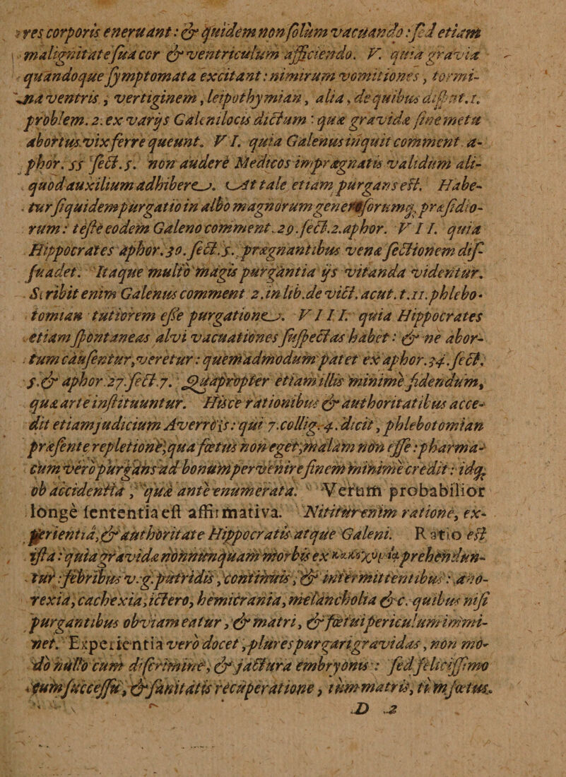 ? res. corporis eneritant: &amp; fui dem nonfblum vacuando ijed e fiam I v malignitate fua cor &amp; ventriculum afficiendo. V. quia gra via quandoque jymptomata excitant:nimirum vomitiones, tbrmi- \na ventris, vertiginem, leipotkymian, alia &gt; de quibus ai fi ut. tv problem. 2. ex varigs Gakniloas ditium: qua gravida fine, me tu abortmvix ferre queunt. VI. quia Galenus inquit commcnt. a- phor. ss fe$- /. non audere Medicos impragnatu validum ali- quodauxihumadhibere^j. At tale etiam purgans e ft. Habe- . turfiqui dem purgat io in albo magnorum genero forumcy pr^fidio¬ rum : tejie eodem Galeno commenta29.feci. 2.aphor. VII. quia Hippocrates aphor. 39. feci. s. prxgnantibus venafitlionem dijf fuadet . Itaque multo 'magis purgantia ijs vitanda videntur„ Siribitenim Galenus comment 2.inhb.devici.acut. t.n.phlebo¬ tomia# tutiorem efle purgatione^. VIII. quia Hippocrates etiamfontaneas alvi vacuat Iones fufecias habet: &amp; ne abor¬ tum cdufenturtveretur: quemadmodum patet ex aphor. 54.feti. S.&amp; aphor 2gfeB 7. Quapropter etiamittis minime fidendum, qua arteinflituuntur. Hisce rationibus &amp; authoritat ibus acce¬ dit etiamjudicium Avendis: qui 7. cottig. 4. dicit, phlebotomi an prafente\ repleiiond\quaffetmhonegfit0dldm non ejffe:pharma¬ cum i/erbpurfdhsad bonumper venirefinem minimecredit; idtfc ob accidentia f ifudante enumerat a. v Veirbtfi probabilior longe lententia eft affii mativa. Nitimrenim ratione, ex- purgantibus obviam eatur , &amp; matri, &amp; foetuipericulum immi¬ net. Experientia vero docet yplurespurgarigravidas &gt;nm mo~ do nuito cum dfirimir/ f, &amp; jafiura embryonis ': fedfelmffirm ijjuhtftiiiejjuf&amp; iummatrisy ffiynjoetM* ' * ' ' '! \ ' * Z&gt; a